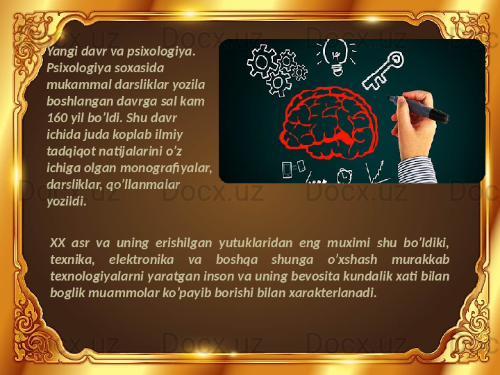 Yangi davr va psixologiya.
Psixologiya soxasida 
mukammal darsliklar yozila 
boshlangan davrga sal kam 
160 yil bo’ldi. Shu davr 
ichida juda koplab ilmiy 
tadqiqot natijalarini o’z 
ichiga olgan monografiyalar, 
darsliklar, qo’llanmalar 
yozildi.
XX  asr  va  uning  erishilgan  yutuklaridan  eng  muximi  shu  bo’ldiki, 
texnika,  elektronika  va  boshqa  shunga  o’xshash  murakkab 
texnologiyalarni yaratgan inson va uning bevosita kundalik xati bilan 
boglik muammolar ko’payib borishi bilan xarakterlanadi. 