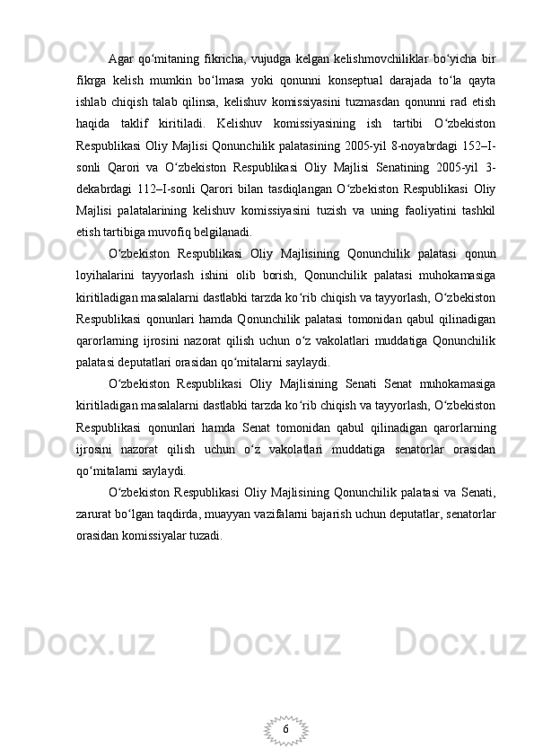 6Agar   qo mitaning   fikricha,   vujudga   kelgan   kelishmovchiliklar   bo yicha   birʻ ʻ
fikrga   kelish   mumkin   bo lmasa   yoki   qonunni   konseptual   darajada   to la   qayta	
ʻ ʻ
ishlab   chiqish   talab   qilinsa,   kelishuv   komissiyasini   tuzmasdan   qonunni   rad   etish
haqida   taklif   kiritiladi.   Kelishuv   komissiyasining   ish   tartibi   O zbekiston	
ʻ
Respublikasi  Oliy Majlisi  Qonunchilik palatasining 2005-yil  8-noyabrdagi  152–I-
sonli   Qarori   va   O zbekiston   Respublikasi   Oliy   Majlisi   Senatining   2005-yil   3-	
ʻ
dekabrdagi   112–I-sonli   Qarori   bilan   tasdiqlangan   O zbekiston   Respublikasi   Oliy	
ʻ
Majlisi   palatalarining   kelishuv   komissiyasini   tuzish   va   uning   faoliyatini   tashkil
etish tartibiga muvofiq belgilanadi.
O zbekiston   Respublikasi   Oliy   Majlisining   Qonunchilik   palatasi   qonun	
ʻ
loyihalarini   tayyorlash   ishini   olib   borish,   Qonunchilik   palatasi   muhokamasiga
kiritiladigan masalalarni dastlabki tarzda ko rib chiqish va tayyorlash, O zbekiston	
ʻ ʻ
Respublikasi   qonunlari   hamda   Qonunchilik   palatasi   tomonidan   qabul   qilinadigan
qarorlarning   ijrosini   nazorat   qilish   uchun   o z   vakolatlari   muddatiga   Qonunchilik
ʻ
palatasi deputatlari orasidan qo mitalarni saylaydi.	
ʻ
O zbekiston   Respublikasi   Oliy   Majlisining   Senati   Senat   muhokamasiga	
ʻ
kiritiladigan masalalarni dastlabki tarzda ko rib chiqish va tayyorlash, O zbekiston	
ʻ ʻ
Respublikasi   qonunlari   hamda   Senat   tomonidan   qabul   qilinadigan   qarorlarning
ijrosini   nazorat   qilish   uchun   o z   vakolatlari   muddatiga   senatorlar   orasidan	
ʻ
qo mitalarni saylaydi.	
ʻ
O zbekiston   Respublikasi   Oliy   Majlisining   Qonunchilik   palatasi   va   Senati,	
ʻ
zarurat bo lgan taqdirda, muayyan vazifalarni bajarish uchun deputatlar, senatorlar	
ʻ
orasidan komissiyalar tuzadi. 