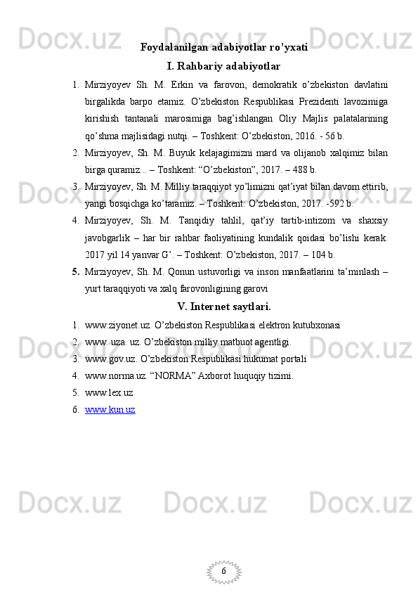 6Foydalanilgan adabiyotlar ro’yxati
I. Rahbariy adabiyotlar
1. Mirziyoyev   Sh.   M.   Erkin   va   farovon,   demokratik   o’zbekiston   davlatini
birgalikda   barpo   etamiz.   O’zbekiston   Respublikasi   Prezidenti   lavozimiga
kirishish   tantanali   marosimiga   bag’ishlangan   Oliy   Majlis   palatalarining
qo’shma majlisidagi nutqi. – Toshkent: O’zbekiston, 2016. - 56 b.
2. Mirziyoyev,   Sh.   M.   Buyuk   kelajagimizni   mard   va   olijanob   xalqimiz   bilan
birga quramiz... – Toshkent: “O’zbekiston”, 2017. – 488 b.
3. Mirziyoyev, Sh. M. Milliy taraqqiyot yo’limizni qat’iyat bilan davom ettirib,
yangi bosqichga ko’taramiz. – Toshkent: O’zbekiston, 2017. -592 b.
4. Mirziyoyev,   Sh.   M.   Tanqidiy   tahlil,   qat’iy   tartib-intizom   va   shaxsiy
javobgarlik   –   har   bir   rahbar   faoliyatining   kundalik   qoidasi   bo’lishi   kerak.
2017 yil 14 yanvar G’. – Toshkent: O’zbekiston, 2017. – 104 b.
5. Mirziyoyev,   Sh.   M.   Qonun  ustuvorligi   va  inson   manfaatlarini   ta’minlash   –
yurt taraqqiyoti va xalq farovonligining garovi
V. Internet saytlari.
1. www.ziyonet.uz. O’zbekiston Respublikasi elektron kutubxonasi
2. www. uza. uz. O’zbekiston milliy matbuot agentligi.
3. www.gov.uz. O’zbekiston Respublikasi hukumat portali
4. www.norma.uz. “NORMA” Axborot huquqiy tizimi. 
5. www.lex.uz 
6. www.kun.uz      