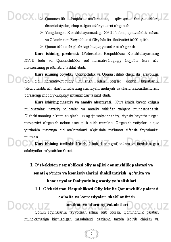 6 Qonunchilik   haqida   ma’lumotlar,   qilingan   ilmiy   ishlar,
dissertatsiyalar, chop etilgan adabiyotlarni o’rganish
 Yangilangan   Konstitutsiyamizdagi   XVIII   bobni,   qonunchilik   sohasi
va O’zbekiston Respublikasi Oliy Majlisi faoliyatini tahlil qilish
 Qonun ishlab chiqilishidagi huquqiy asoslarni o’rganish.
Kurs   ishining   predmeti:   O’zbekiston   Respublikasi   Konstitutsiyasining
XVIII   bobi   va   Qonunchilikka   oid   normativ-huquqiy   hujjatlar   kurs   ishi
mavzusining predtmetini tashkil etadi. 
Kurs  ishining  obyekti :   Qonunchilik  va  Qonun  ishlab  chiqilishi   jarayoniga
oid   oid   normativ-huquqiy   hujjatlar   bilan   bog’liq   qonun   hujjatlarini
takomillashtirish, shartnomalarning ahamiyati, mohiyati va ularni takomillashtirish
borasidagi moddiy-huquqiy muammolar tashkil etadi. 
Kurs   ishining   nazariy   va   amaliy   ahamiyati.     Kurs   ishida   bayon   etilgan
mulohazalar,   nazariy   xulosalar   va   amaliy   takliflar   xalqaro   munosabatlarda
O’zbekistonning  o’rnini  aniqlash, uning ijtimoiy-iqtisodiy, siyosiy hayotda tutgan
mavqeyini   o’rganish   uchun   asos   qilib   olish   mumkin.   O’rganish   natijalari   o’quv
yurtlarida   mavzuga   oid   ma’ruzalarni   o’qitishda   ma'lumot   sifatida   foydalanish
mumkin. 
Kurs ishining tuzilishi:   Kirish, 2 bob, 4 paragraf, xulosa  va foydalanilgan
adabiyotlar ro’yxatidan iborat. 
I. O zbekiston respublikasi oliy majlisi qonunchilik palatasi vaʻ
senati qo mita va komissiyalarini shakllantirish, qo mita va	
ʻ ʻ
komissiyalar faoliyatining asosiy yo nalishlari	
ʻ
1.1. O zbekiston Respublikasi Oliy Majlis Qonunchilik palatasi 	
ʻ
qo mita va komissiyalari shakllantirish 	
ʻ
tartiboti va ularning vakolatlari
Qonun   loyihalarini   tay yo rlash   ishini   olib   borish,   Qonunchilik   palatasi
muhokamasiga   kiritiladigan   masalalarni   dastlabki   tarzda   ko rib   chiqish   va	
ʻ