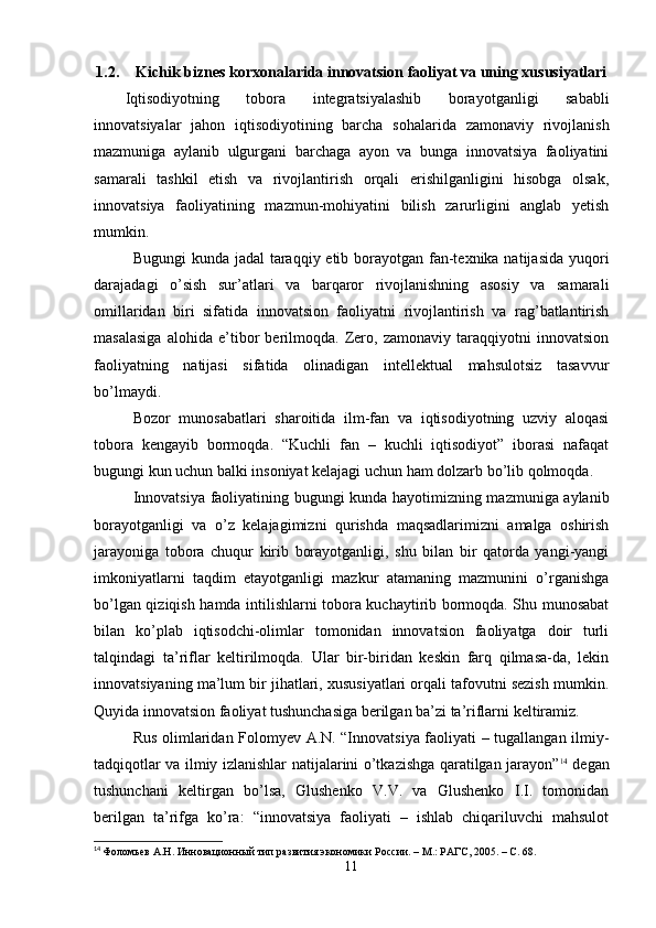 1.2. Kichik biznes korxonalarida innovatsion faoliyat va uning xususiyatlari
Iqtisodiyotning   tobora   integratsiyalashib   borayotganligi   sababli
innovatsiyalar   jahon   iqtisodiyotining   barcha   sohalarida   zamonaviy   rivojlanish
mazmuniga   aylanib   ulgurgani   barchaga   ayon   va   bunga   innovatsiya   faoliyatini
samarali   tashkil   etish   va   rivojlantirish   orqali   erishilganligini   hisobga   olsak,
innovatsiya   faoliyatining   mazmun-mohiyatini   bilish   zarurligini   anglab   yetish
mumkin.
Bugungi  kunda jadal  taraqqiy etib borayotgan fan-texnika natijasida yuqori
darajadagi   o’sish   sur’atlari   va   barqaror   rivojlanishning   asosiy   va   samarali
omillaridan   biri   sifatida   innovatsion   faoliyatni   rivojlantirish   va   rag’batlantirish
masalasiga   alohida   e’tibor   berilmoqda.   Zero,   zamonaviy   taraqqiyotni   innovatsion
faoliyatning   natijasi   sifatida   olinadigan   intellektual   mahsulotsiz   tasavvur
bo’lmaydi.
Bozor   munosabatlari   sharoitida   ilm-fan   va   iqtisodiyotning   uzviy   aloqasi
tobora   kengayib   bormoqda.   “Kuchli   fan   –   kuchli   iqtisodiyot”   iborasi   nafaqat
bugungi kun uchun balki insoniyat kelajagi uchun ham dolzarb bo’lib qolmoqda .
Innovatsiya faoliyatining bugungi kunda hayotimizning mazmuniga aylanib
borayotganligi   va   o’z   kelajagimizni   qurishda   maqsadlarimizni   amalga   oshirish
jarayoniga   tobora   chuqur   kirib   borayotganligi,   shu   bilan   bir   qatorda   yangi-yangi
imkoniyatlarni   taqdim   etayotganligi   mazkur   atamaning   mazmunini   o’rganishga
bo’lgan qiziqish hamda intilishlarni tobora kuchaytirib bormoqda. Shu munosabat
bilan   ko’plab   iqtisodchi-olimlar   tomonidan   innovatsion   faoliyatga   doir   turli
talqindagi   ta’riflar   keltirilmoqda.   Ular   bir-biridan   keskin   farq   qilmasa-da,   lekin
innovatsiyaning ma’lum bir jihatlari, xususiyatlari orqali tafovutni sezish mumkin.
Quyida innovatsion faoliyat tushunchasiga berilgan ba’zi ta’riflarni keltiramiz.
Rus olimlaridan Folomyev A.N. “Innovatsiya faoliyati – tugallangan ilmiy-
tadqiqotlar va ilmiy izlanishlar natijalarini o’tkazishga qaratilgan jarayon” 14
  degan
tushunchani   keltirgan   bo’lsa,   Glushenko   V.V.   va   Glushenko   I.I.   tomonidan
berilgan   ta’rifga   ko’ra:   “innovatsiya   faoliyati   –   ishlab   chiqariluvchi   mahsulot
14
  Фоломьев А.Н. Инновационный тип развития экономики России. – М.: РАГС, 2005. – С. 68.  
11 