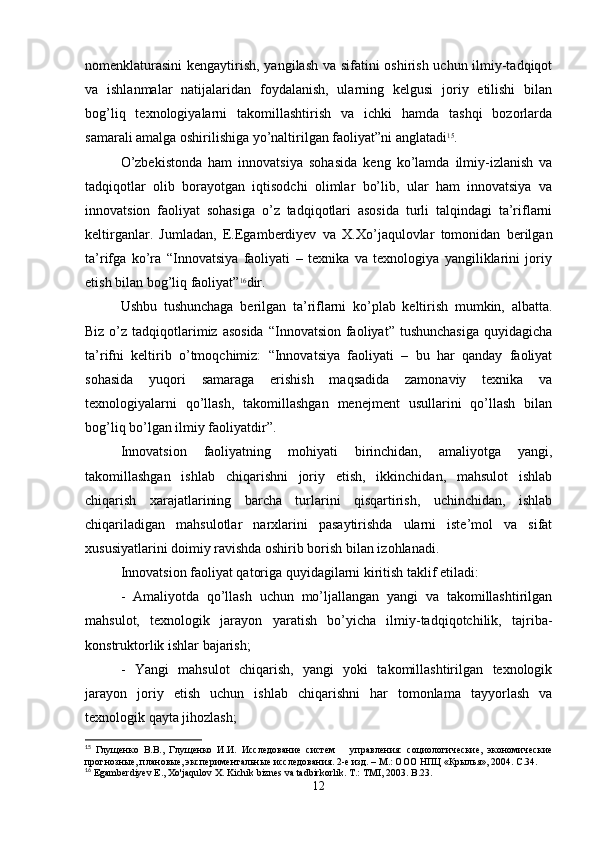nomenklaturasini  kengaytirish, yangilash va sifatini oshirish uchun ilmiy-tadqiqot
va   ishlanmalar   natijalaridan   foydalanish,   ularning   kelgusi   joriy   etilishi   bilan
bog’liq   texnologiyalarni   takomillashtirish   va   ichki   hamda   tashqi   bozorlarda
samarali amalga oshirilishiga yo’naltirilgan faoliyat”ni anglatadi 15
.
O’zbekistonda   ham   innovatsiya   sohasida   keng   ko’lamda   ilmiy-izlanish   va
tadqiqotlar   olib   borayotgan   iqtisodchi   olimlar   bo’lib,   ular   ham   innovatsiya   va
innovatsion   faoliyat   sohasiga   o’z   tadqiqotlari   asosida   turli   talqindagi   ta’riflarni
keltirganlar.   Jumladan,   E.Egamberdiyev   va   X.Xo’jaqulovlar   tomonidan   berilgan
ta’rifga   ko’ra   “Innovatsiya   faoliyati   –   texnika   va   texnologiya   yangiliklarini   joriy
etish bilan bog’liq faoliyat” 16
dir.
Ushbu   tushunchaga   berilgan   ta’riflarni   ko’plab   keltirish   mumkin,   albatta.
Biz o’z tadqiqotlarimiz  asosida  “Innovatsion faoliyat” tushunchasiga  quyidagicha
ta’rifni   keltirib   o’tmoqchimiz:   “Innovatsiya   faoliyati   –   bu   har   qanday   faoliyat
sohasida   yuqori   samaraga   erishish   maqsadida   zamonaviy   texnika   va
texnologiyalarni   qo’llash,   takomillashgan   menejment   usullarini   qo’llash   bilan
bog’liq bo’lgan ilmiy faoliyatdir”.
Innovatsion   faoliyatning   mohiyati   birinchidan,   amaliyotga   yangi,
takomillashgan   ishlab   chiqarishni   joriy   etish,   ikkinchidan,   mahsulot   ishlab
chiqarish   xarajatlarining   barcha   turlarini   qisqartirish,   uchinchidan,   ishlab
chiqariladigan   mahsulotlar   narxlarini   pasaytirishda   ularni   iste’mol   va   sifat
xususiyatlarini doimiy ravishda oshirib borish bilan izohlanadi .
Innovatsion faoliyat qatoriga quyidagilarni kiritish taklif etiladi:
-   Amaliyotda   qo’llash   uchun   mo’ljallangan   yangi   va   takomillashtirilgan
mahsulot,   texnologik   jarayon   yaratish   bo’yicha   ilmiy-tadqiqotchilik,   tajriba-
konstruktorlik ishlar bajarish;
-   Yangi   mahsulot   chiqarish,   yangi   yoki   takomillashtirilgan   texnologik
jarayon   joriy   etish   uchun   ishlab   chiqarishni   har   tomonlama   tayyorlash   va
texnologik qayta jihozlash;
15
  Глущенко   В.В.,   Глущенко   И.И.   Исследование   систем       управления:   социологические,   экономические
прогнозные, плановые, экспериментальные исследования. 2-е изд. – М.: ООО НПЦ «Крылья», 2004. С.34. 
16
  Egamberdiyev   E .,  Xo ' jaqulov   X .  Kichik   biznes   va   tadbirkorlik .  T.: TMI, 2003. B.23.
12 