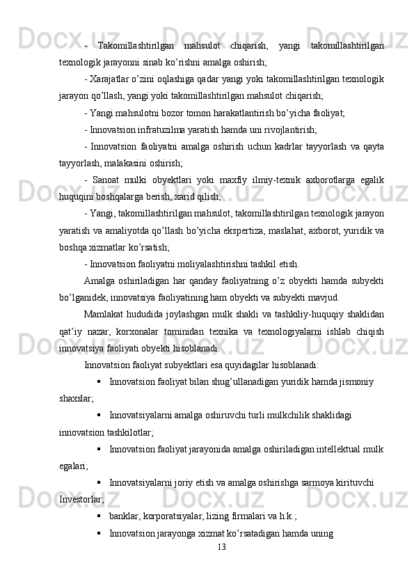 -   Takomillashtirilgan   mahsulot   chiqarish,   yangi   takomillashtirilgan
texnologik jarayonni sinab ko’rishni amalga oshirish;
- Xarajatlar o’zini oqlashiga qadar yangi yoki takomillashtirilgan texnologik
jarayon qo’llash, yangi yoki takomillashtirilgan mahsulot chiqarish;
- Yangi mahsulotni bozor tomon harakatlantirish bo’yicha faoliyat;
- Innovatsion infratuzilma yaratish hamda uni rivojlantirish;
-   Innovatsion   faoliyatni   amalga   oshirish   uchun   kadrlar   tayyorlash   va   qayta
tayyorlash, malakasini oshirish;
-   Sanoat   mulki   obyektlari   yoki   maxfiy   ilmiy-texnik   axborotlarga   egalik
huquqini boshqalarga berish, xarid qilish;
- Yangi ,  takomillashtirilgan mahsulot, takomillashtirilgan texnologik jarayon
yaratish va amaliyotda qo’llash bo’yicha ekspertiza, maslahat, axborot, yuridik va
boshqa xizmatlar ko’rsatish;
- Innovatsion faoliyatni moliyalashtirishni tashkil etish.
Amalga   oshiriladigan   har   qanday   faoliyatning   o’z   obyekti   hamda   subyekti
bo’lganidek, innovatsiya faoliyatining ham obyekti va subyekti mavjud. 
Mamlakat  hududida  joylashgan   mulk shakli  va  tashkiliy-huquqiy shaklidan
qat’iy   nazar,   korxonalar   tominidan   texnika   va   texnologiyalarni   ishlab   chiqish
innovatsiya faoliyati obyekti hisoblanadi.
Innovatsion faoliyat subyektlari esa quyidagilar hisoblanadi:
 Innovatsion faoliyat bilan shug’ullanadigan yuridik hamda jismoniy 
shaxslar;
 Innovatsiyalarni amalga oshiruvchi turli mulkchilik shaklidagi 
innovatsion tashkilotlar;
 Innovatsion faoliyat jarayonida amalga oshiriladigan intellektual mulk
egalari;
 Innovatsiyalarni joriy etish va amalga oshirishga sarmoya kirituvchi
Investorlar;
 banklar, korporatsiyalar, lizing firmalari va h.k.;
 Innovatsion jarayonga xizmat ko’rsatadigan hamda uning
13 