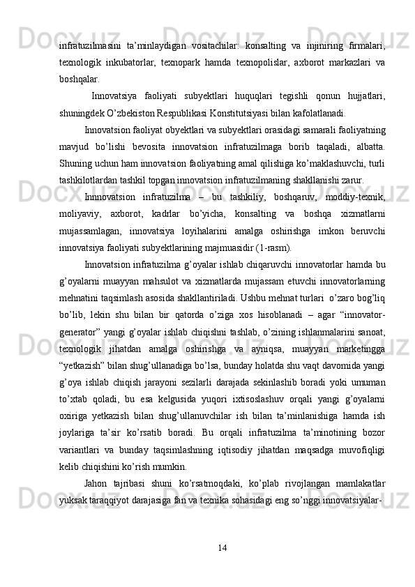 infratuzilmasini   ta’minlaydigan   vositachilar:   konsalting   va   injiniring   firmalari,
texnologik   inkubatorlar,   texnopark   hamda   texnopolislar,   axborot   markazlari   va
boshqalar.
  Innovatsiya   faoliyati   subyektlari   huquqlari   tegishli   qonun   hujjatlari,
shuningdek O’zbekiston Respublikasi Konstitutsiyasi bilan kafolatlanadi.
Innovatsion faoliyat obyektlari va subyektlari orasidagi samarali faoliyatning
mavjud   bo’lishi   bevosita   innovatsion   infratuzilmaga   borib   taqaladi,   albatta.
Shuning uchun ham innovatsion faoliyatning amal qilishiga ko’maklashuvchi, turli
tashkilotlardan tashkil topgan innovatsion infratuzilmaning shakllanishi zarur.
Innnovatsion   infratuzilma   –   bu   tashkiliy,   boshqaruv,   moddiy-texnik,
moliyaviy,   axborot,   kadrlar   bo’yicha,   konsalting   va   boshqa   xizmatlarni
mujassamlagan,   innovatsiya   loyihalarini   amalga   oshirishga   imkon   beruvchi
innovatsiya faoliyati subyektlarining majmuasidir (1-rasm).
Innovatsion infratuzilma g’oyalar ishlab chiqaruvchi innovatorlar hamda bu
g’oyalarni   muayyan   mahsulot   va   xizmatlarda   mujassam   etuvchi   innovatorlarning
mehnatini taqsimlash asosida shakllantiriladi. Ushbu mehnat turlari  o’zaro bog’liq
bo’lib,   lekin   shu   bilan   bir   qatorda   o’ziga   xos   hisoblanadi   –   agar   “innovator-
generator” yangi g’oyalar ishlab chiqishni tashlab, o’zining ishlanmalarini sanoat,
texnologik   jihatdan   amalga   oshirishga   va   ayniqsa,   muayyan   marketingga
“yetkazish” bilan shug’ullanadiga bo’lsa, bunday holatda shu vaqt davomida yangi
g’oya   ishlab   chiqish   jarayoni   sezilarli   darajada   sekinlashib   boradi   yoki   umuman
to’xtab   qoladi,   bu   esa   kelgusida   yuqori   ixtisoslashuv   orqali   yangi   g’oyalarni
oxiriga   yetkazish   bilan   shug’ullanuvchilar   ish   bilan   ta’minlanishiga   hamda   ish
joylariga   ta’sir   ko’rsatib   boradi.   Bu   orqali   infratuzilma   ta’minotining   bozor
variantlari   va   bunday   taqsimlashning   iqtisodiy   jihatdan   maqsadga   muvofiqligi
kelib chiqishini ko’rish mumkin.
Jahon   tajribasi   shuni   ko’rsatmoqdaki,   ko’plab   rivojlangan   mamlakatlar
yuksak taraqqiyot darajasiga fan va texnika sohasidagi eng so’nggi innovatsiyalar-
14 