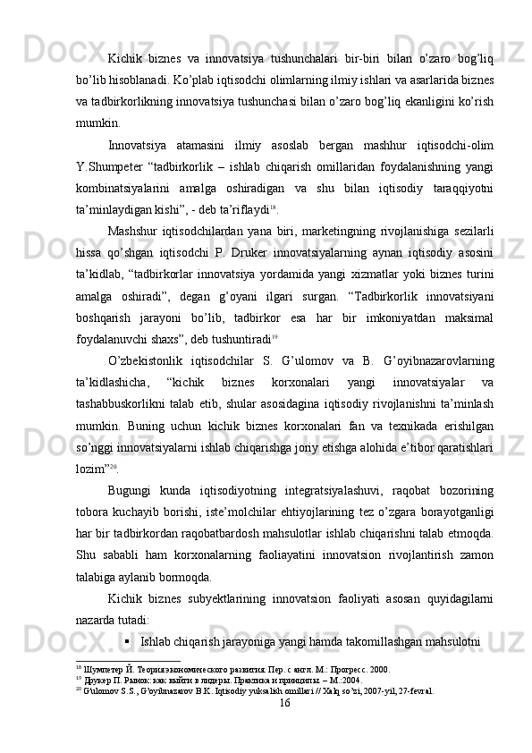 Kichik   biznes   va   innovatsiya   tushunchalari   bir-biri   bilan   o’zaro   bog’liq
bo’lib hisoblanadi. Ko’plab iqtisodchi olimlarning ilmiy ishlari va asarlarida biznes
va tadbirkorlikning innovatsiya tushunchasi bilan o’zaro bog’liq ekanligini ko’rish
mumkin.
Innovatsiya   atamasini   ilmiy   asoslab   bergan   mashhur   iqtisodchi-olim
Y.Shumpeter   “tadbirkorlik   –   ishlab   chiqarish   omillaridan   foydalanishning   yangi
kombinatsiyalarini   amalga   oshiradigan   va   shu   bilan   iqtisodiy   taraqqiyotni
ta’minlaydigan kishi”, - deb ta’riflaydi 18
.
Mashshur   iqtisodchilardan   yana   biri,   marketingning   rivojlanishiga   sezilarli
hissa   qo’shgan   iqtisodchi   P.   Druker   innovatsiyalarning   aynan   iqtisodiy   asosini
ta’kidlab,   “tadbirkorlar   innovatsiya   yordamida   yangi   xizmatlar   yoki   biznes   turini
amalga   oshiradi”,   degan   g’oyani   ilgari   surgan.   “Tadbirkorlik   innovatsiyani
boshqarish   jarayoni   bo’lib,   tadbirkor   esa   har   bir   imkoniyatdan   maksimal
foydalanuvchi shaxs”, deb tushuntiradi 19
O’zbekistonlik   iqtisodchilar   S.   G’ulomov   va   B.   G’oyibnazarovlarning
ta’kidlashicha,   “kichik   biznes   korxonalari   yangi   innovatsiyalar   va
tashabbuskorlikni   talab   etib,   shular   asosidagina   iqtisodiy   rivojlanishni   ta’minlash
mumkin.   Buning   uchun   kichik   biznes   korxonalari   fan   va   texnikada   erishilgan
so’nggi innovatsiyalarni ishlab chiqarishga joriy etishga alohida e’tibor qaratishlari
lozim” 20
.
Bugungi   kunda   iqtisodiyotning   integratsiyalashuvi,   raqobat   bozorining
tobora   kuchayib   borishi,   iste’molchilar   ehtiyojlarining   tez   o’zgara   borayotganligi
har bir tadbirkordan raqobatbardosh mahsulotlar ishlab chiqarishni talab etmoqda.
Shu   sababli   ham   korxonalarning   faoliayatini   innovatsion   rivojlantirish   zamon
talabiga aylanib bormoqda.
Kichik   biznes   subyektlarining   innovatsion   faoliyati   asosan   quyidagilarni
nazarda tutadi:
 Ishlab chiqarish jarayoniga yangi hamda takomillashgan mahsulotni 
18
 Шумпетер Й. Теория экономического развития. Пер. с англ. М.: Прогресс. 2000.
19
 Друкер П. Рынок: как выйти в   лидеры. Практика и принципы. – М.:2004.
20
  G ' ulomov   S . S .,  G ’ oyibnazarov   B . K .  Iqtisodiy   yuksalish   omillari  //  Xalq   so ’ zi , 2007- yil , 27- fevral .
16 