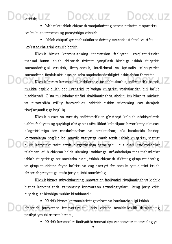 kiritish;
 Mahsulot ishlab chiqarish xarajatlarining barcha turlarini qisqartirish
 va bu bilan tannarxning pasayishiga erishish;
 Ishlab chiqarilgan mahsulotlarda doimiy ravishda iste’mol va sifat
 ko’rsatkichalarini oshirib borish.
Kichik   biznes   korxonalarining   innovatsion   faoliyatini   rivojlantirishdan
maqsad   butun   ishlab   chiqarish   tizimini   yangilash   hisobiga   ishlab   chiqarish
samaradorligini   oshirish,   ilmiy-texnik,   intellektual   va   iqtisodiy   salohiyatdan
samaraliroq foydalanish asosida soha raqobatbardoshligini oshirishdan iboratdir.
Kichik   biznes   korxonalari   kishilardagi   tashabbuskorlik,   tadbirkorlik   hamda
mulkka   egalik   qilish   qobiliyatlarini   ro’yobga   chiqarish   vositalaridan   biri   bo’lib
hisoblanadi. O’rta mulkdorlar sinfini shakllantirishda, aholini ish bilan ta’minlash
va   pirovardida   milliy   farovonlikni   oshirish   ushbu   sektorning   qay   darajada
rivojlanganligiga bog’liq.
Kichik   biznes   va   xususiy   tadbirkorlik   to’g’risidagi   ko’plab   adabiyotlarda
ushbu faoliyatning quyidagi o’ziga xos afzalliklari keltirilgan: bozor konyunkturasi
o’zgarishlariga   tez   moslashuvchan   va   harakatchan;   o’z   harakatida   boshqa
korxonalarga   bog’liq   bo’lmaydi;   vaziyatga   qarab   tezda   ishlab   chiqarish,   xizmat
qilish   konyunkturasini   tezda   o’zgartirishga   qaror   qabul   qila   oladi;   iste’molchilar
talabidan kelib chiqqan holda ularning istaklariga, urf-odatlariga mos mahsulotlar
ishlab   chiqarishga   tez  moslasha   oladi;   ishlab   chiqarish   siklining   qisqa   muddatligi
va   qisqa   muddatda   foyda   ko’rish   va   eng   asosiysi   fan-texnika   yutuqlarini   ishlab
chiqarish jarayoniga tezda joriy qilishi mumkinligi.
Kichik biznes subyektlarining innovatsion faoliyatini rivojlantirish va kichik
biznes   korxonalarida   zamonaviy   innovatsion   texnologiyalarni   keng   joriy   etish
quyidagilar hisobiga muhim hisoblanadi:
 Kichik biznes korxonalarining ixcham va harakatchanligi ishlab 
chiqarish   jarayonida   innovatsiyalani   joriy   etishda   tavakkalchilik   darajasining
pastligi yaxshi samara beradi;
 Kichik korxonalar faoliyatida innovatsiya va innovatsion texnologiya-
17 