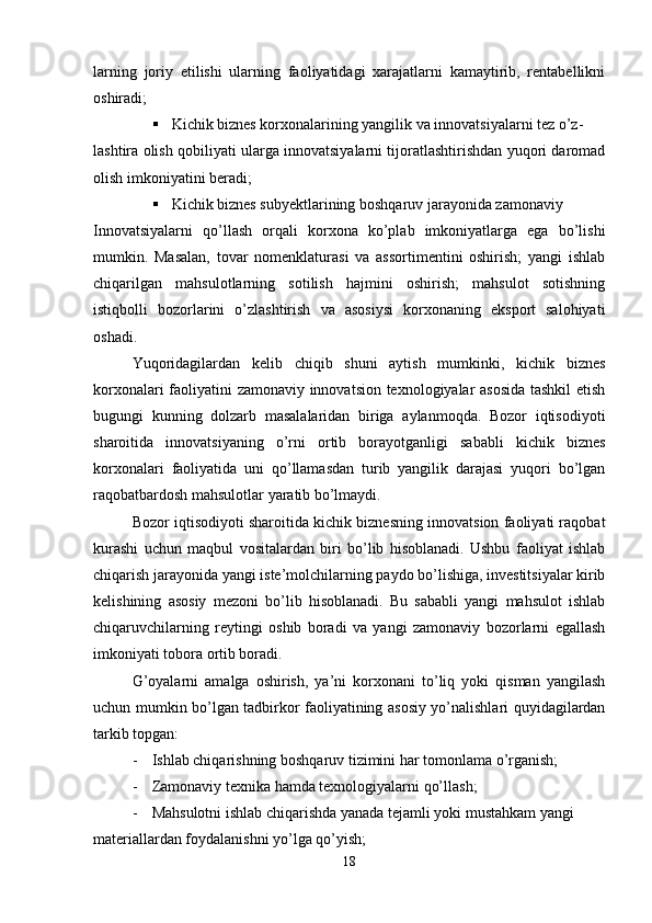 larning   joriy   etilishi   ularning   faoliyatidagi   xarajatlarni   kamaytirib,   rentabellikni
oshiradi;
 Kichik biznes korxonalarining yangilik va innovatsiyalarni tez o’z-
lashtira olish qobiliyati ularga innovatsiyalarni tijoratlashtirishdan yuqori daromad
olish imkoniyatini beradi;
 Kichik biznes subyektlarining boshqaruv jarayonida zamonaviy
Innovatsiyalarni   qo’llash   orqali   korxona   ko’plab   imkoniyatlarga   ega   bo’lishi
mumkin.   Masalan,   tovar   nomenklaturasi   va   assortimentini   oshirish;   yangi   ishlab
chiqarilgan   mahsulotlarning   sotilish   hajmini   oshirish;   mahsulot   sotishning
istiqbolli   bozorlarini   o’zlashtirish   va   asosiysi   korxonaning   eksport   salohiyati
oshadi.
Yuqoridagilardan   kelib   chiqib   shuni   aytish   mumkinki,   kichik   biznes
korxonalari faoliyatini zamonaviy innovatsion texnologiyalar asosida tashkil  etish
bugungi   kunning   dolzarb   masalalaridan   biriga   aylanmoqda.   Bozor   iqtisodiyoti
sharoitida   innovatsiyaning   o’rni   ortib   borayotganligi   sababli   kichik   biznes
korxonalari   faoliyatida   uni   qo’llamasdan   turib   yangilik   darajasi   yuqori   bo’lgan
raqobatbardosh mahsulotlar yaratib bo’lmaydi.
Bozor iqtisodiyoti sharoitida kichik biznesning innovatsion faoliyati raqobat
kurashi   uchun   maqbul   vositalardan   biri   bo’lib   hisoblanadi.   Ushbu   faoliyat   ishlab
chiqarish jarayonida yangi iste’molchilarning paydo bo’lishiga, investitsiyalar kirib
kelishining   asosiy   mezoni   bo’lib   hisoblanadi.   Bu   sababli   yangi   mahsulot   ishlab
chiqaruvchilarning   reytingi   oshib   boradi   va   yangi   zamonaviy   bozorlarni   egallash
imkoniyati tobora ortib boradi. 
G’oyalarni   amalga   oshirish,   ya’ni   korxonani   to’liq   yoki   qisman   yangilash
uchun mumkin bo’lgan tadbirkor faoliyatining asosiy yo’nalishlari quyidagilardan
tarkib topgan:
- Ishlab chiqarishning boshqaruv tizimini har tomonlama o’rganish;
- Zamonaviy texnika hamda texnologiyalarni qo’llash;
- Mahsulotni ishlab chiqarishda yanada tejamli yoki mustahkam yangi 
materiallardan foydalanishni yo’lga qo’yish;
18 