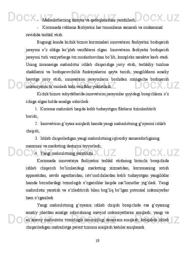 - Mahsulotlarning dizayni va qadoqlanishini yaxshilash;
- Korxonada reklama faoliyatini har tomonlama samarali va mukammal 
ravishda tashkil etish.
Bugungi kunda kichik biznes korxonalari innovatsion faoliyatini boshqarish
jarayoni   o’z   oldiga   ko’plab   vazifalarni   olgan.   Innovatsion   faoliyatni   boshqarish
jarayoni turli vaziyatlarga tez moslashuvchan bo’lib, kompleks xarakter kasb etadi.
Uning   zimmasiga   mahsulotni   ishlab   chiqarishga   joriy   etish,   tashkiliy   tuzilma
shakllarini   va   boshqaruvchilik   funksiyalarini   qayta   tuzish,   yangiliklarni   amaliy
hayotga   joriy   etish,   innovatsion   jarayonlarni   boshidan   oxirigacha   boshqarish
imkoniyatini ta’minlash kabi vazifalar yuklatiladi. 
Kichik biznes subyektlarida innovatsion jarayonlar quyidagi bosqichlarni o’z
ichiga olgan holda amalga oshiriladi:
1. Korxona mahsuloti haqida kelib tushayotgan fikrlarni tizimlashtirib
borish;
2. Innovatsion g’oyani aniqlash hamda yangi mahsulotning g’oyasini ishlab 
chiqish;
3. Ishlab chiqariladigan yangi mahsulotning iqtisodiy samaradorligining 
mazmuni va marketing dasturini tayyorlash;
4. Yangi mahsulotning yaratilishi.
Korxonada   innovatsiya   faoliyatini   tashkil   etishning   birinchi   bosqichida
ishlab   chiqarish   bo’limlaridagi   marketing   xizmatidan,   korxonaning   sotish
apparatidan,   savdo   agentlaridan,   iste’molchilardan   kelib   tushayotgan   yangiliklar
hamda   bozorlardagi   texnologik   o’zgarishlar   haqida   ma’lumotlar   yig’iladi.   Yangi
mahsulotni   yaratish   va   o’zlashtirish   bilan   bog’liq   bo’lgan   potensial   imkoniyatlar
ham o’rganiladi.
Yangi   mahsulotning   g’oyasini   ishlab   chiqish   bosqichida   esa   g’oyaning
amaliy   jihatdan   amalga   oshirishning   mavjud   imkoniyatlarini   aniqlash;   yangi   va
an’anaviy mahsulotni texnologik umumiyligi darajasini  aniqlash; kelajakda ishlab
chiqariladigan mahsulotga patent tizimini aniqlash kabilar aniqlanadi.
19 