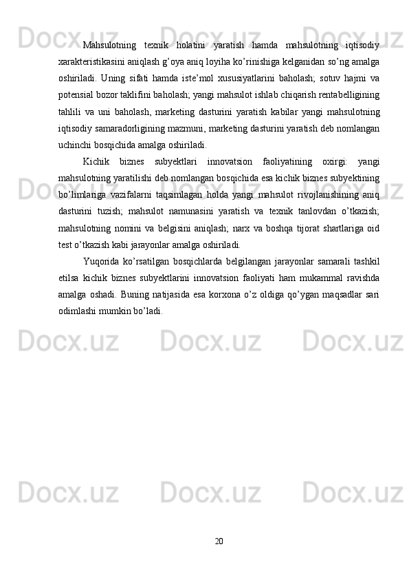 Mahsulotning   texnik   holatini   yaratish   hamda   mahsulotning   iqtisodiy
xarakteristikasini aniqlash g’oya aniq loyiha ko’rinishiga kelganidan so’ng amalga
oshiriladi.   Uning   sifati   hamda   iste’mol   xususiyatlarini   baholash;   sotuv   hajmi   va
potensial bozor taklifini baholash; yangi mahsulot ishlab chiqarish rentabelligining
tahlili   va   uni   baholash,   marketing   dasturini   yaratish   kabilar   yangi   mahsulotning
iqtisodiy samaradorligining mazmuni, marketing dasturini yaratish deb nomlangan
uchinchi bosqichida amalga oshiriladi.
Kichik   biznes   subyektlari   innovatsion   faoliyatining   oxirgi:   yangi
mahsulotning yaratilishi deb nomlangan bosqichida esa kichik biznes subyektining
bo’limlariga   vazifalarni   taqsimlagan   holda   yangi   mahsulot   rivojlanishining   aniq
dasturini   tuzish;   mahsulot   namunasini   yaratish   va   texnik   tanlovdan   o’tkazish;
mahsulotning   nomini   va   belgisini   aniqlash;   narx   va   boshqa   tijorat   shartlariga   oid
test o’tkazish kabi jarayonlar amalga oshiriladi.
Yuqorida   ko’rsatilgan   bosqichlarda   belgilangan   jarayonlar   samarali   tashkil
etilsa   kichik   biznes   subyektlarini   innovatsion   faoliyati   ham   mukammal   ravishda
amalga   oshadi.   Buning   natijasida   esa   korxona   o’z   oldiga   qo’ygan   maqsadlar   sari
odimlashi mumkin bo’ladi.
20 