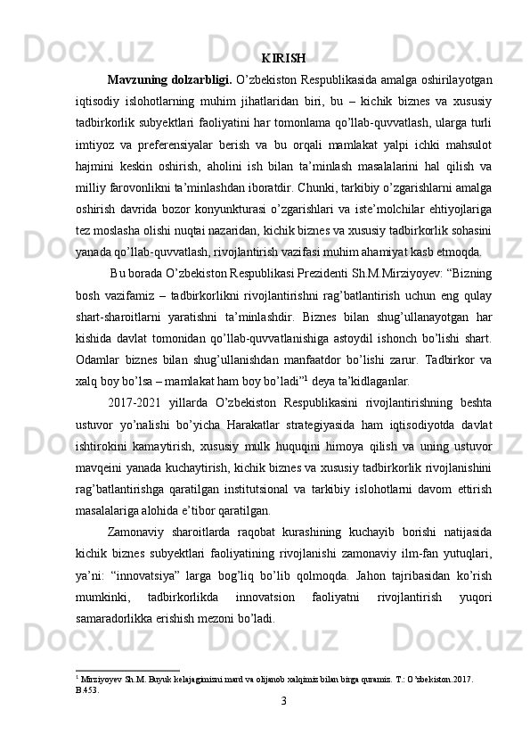 KIRISH
Mavzuning dolzarbligi.   O’zbekiston Respublikasida amalga oshirilayotgan
iqtisodiy   islohotlarning   muhim   jihatlaridan   biri,   bu   –   kichik   biznes   va   xususiy
tadbirkorlik subyektlari  faoliyatini  har tomonlama qo’llab-quvvatlash, ularga turli
imtiyoz   va   preferensiyalar   berish   va   bu   orqali   mamlakat   yalpi   ichki   mahsulot
hajmini   keskin   oshirish,   aholini   ish   bilan   ta’minlash   masalalarini   hal   qilish   va
milliy farovonlikni ta’minlashdan iboratdir. Chunki, tarkibiy o’zgarishlarni amalga
oshirish   davrida   bozor   konyunkturasi   o’zgarishlari   va   iste’molchilar   ehtiyojlariga
tez moslasha olishi nuqtai nazaridan, kichik biznes va xususiy tadbirkorlik sohasini
yanada qo’llab-quvvatlash, rivojlantirish vazifasi muhim ahamiyat kasb etmoqda. 
  Bu borada O’zbekiston Respublikasi Prezidenti Sh.M.Mirziyoyev: “Bizning
bosh   vazifamiz   –   tadbirkorlikni   rivojlantirishni   rag’batlantirish   uchun   eng   qulay
shart-sharoitlarni   yaratishni   ta’minlashdir.   Biznes   bilan   shug’ullanayotgan   har
kishida   davlat   tomonidan   qo’llab-quvvatlanishiga   astoydil   ishonch   bo’lishi   shart.
Odamlar   biznes   bilan   shug’ullanishdan   manfaatdor   bo’lishi   zarur.   Tadbirkor   va
xalq boy bo’lsa – mamlakat ham boy bo’ladi” 1
 deya ta’kidlaganlar.
2017-2021   yillarda   O’zbekiston   Respublikasini   rivojlantirishning   beshta
ustuvor   yo’nalishi   bo’yicha   Harakatlar   strategiyasida   ham   iqtisodiyotda   davlat
ishtirokini   kamaytirish,   xususiy   mulk   huquqini   himoya   qilish   va   uning   ustuvor
mavqeini yanada kuchaytirish, kichik biznes va xususiy tadbirkorlik rivojlanishini
rag’batlantirishga   qaratilgan   institutsional   va   tarkibiy   islohotlarni   davom   ettirish
masalalariga alohida e’tibor qaratilgan.
Zamonaviy   sharoitlarda   raqobat   kurashining   kuchayib   borishi   natijasida
kichik   biznes   subyektlari   faoliyatining   rivojlanishi   zamonaviy   ilm-fan   yutuqlari,
ya’ni:   “innovatsiya”   larga   bog’liq   bo’lib   qolmoqda.   Jahon   tajribasidan   ko’rish
mumkinki,   tadbirkorlikda   innovatsion   faoliyatni   rivojlantirish   yuqori
samaradorlikka erishish mezoni bo’ladi. 
1
  Mirziyoyev Sh.M.   Buyuk kelajagimizni mard va olijanob xalqimiz bilan birga quramiz. T.: O’zbekiston.2017. 
B.453.
3 