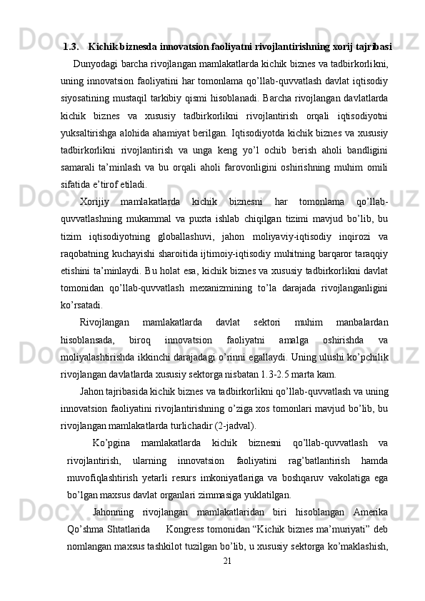 1.3. Kichik biznesda innovatsion faoliyatni rivojlantirishning xorij tajribasi
Dunyodagi barcha rivojlangan mamlakatlarda kichik biznes va tadbirkorli k ni,
uning innovatsion  faoliyatini  har  tomonlama  qo’llab-quvvatlash  davlat   iqtisodiy
siyosatining  mustaqil  tarkibiy qismi  hisoblanadi.   Barcha rivojlangan davlatlarda
kichik   biznes   va   xususiy   tadbirkorlikni   rivojlantirish   orqali   iqtisodiyotni
yuksaltirishga alohida ahamiyat berilgan. Iqtisodiyotda kichik biznes va xususiy
tadbirkorlikni   rivojlantirish   va   unga   keng   yo’l   ochib   berish   aholi   bandligini
samarali   ta’minlash   va   bu   orqali   aholi   farovonligini   oshirishning   muhim   omili
sifatida e’tirof etiladi. 
Xorijiy   mamlakatlarda   kichik   biznesni   har   tomonlama   qo’llab-
quvvatlashning   mukammal   va   puxta   ishlab   chiqilgan   tizimi   mavjud   bo’lib,   bu
tizim   iqtisodiyotning   globallashuvi,   jahon   moliyaviy-iqtisodiy   inqirozi   va
raqobatning kuchayishi sharoitida ijtimoiy-iqtisodiy muhitning barqaror taraqqiy
etishini ta’minlaydi. Bu holat esa, kichik biznes va xususiy tadbirkorlikni davlat
tomonidan   qo’llab-quvvatlash   mexanizmining   to’la   darajada   rivojlanganligini
ko’rsatadi.
Rivojlangan   mamlakatlarda   davlat   sektori   muhim   manbalardan
hisoblansada,   biroq   innovatsion   faoliyatni   amalga   oshirishda   va
moliyalashtirishda ikkinchi darajadagi o’rinni egallaydi.   Uning ulushi ko’pchilik
rivojlangan  davlat larda xususiy sektorga nisbatan 1.3-2.5 marta kam. 
Jahon tajribasida kichik biznes  va tadbirkorlik ni qo’llab-quvvatlash va uning
innovatsion faoliyatini rivojlantirishning o’ziga xos tomonlari mavjud bo’lib, bu
rivojlangan mamlakatlarda turlichadir (2-jadval).
Ko’pgina   mamlakatlarda   kichik   biznesni   qo’llab-quvvatlash   va
rivojlantirish,   ularning   innovatsion   faoliyatini   rag’batlantirish   hamda
muvofiqlashtirish   yetarli   resurs   imkoniyatlariga   va   boshqaruv   vakolatiga   ega
bo’lgan maxsus davlat organlari zimmasiga yuklatilgan.
Jahonning   rivojlangan   mamlakatlaridan   biri   hisoblangan   Amerika
Qo’shma Shtatlarida         Kongress tomonidan “Kichik biznes ma’muriyati” deb
nomlangan maxsus tashkilot tuzilgan bo’lib, u xu susiy sektorga ko’maklashish,
21 
