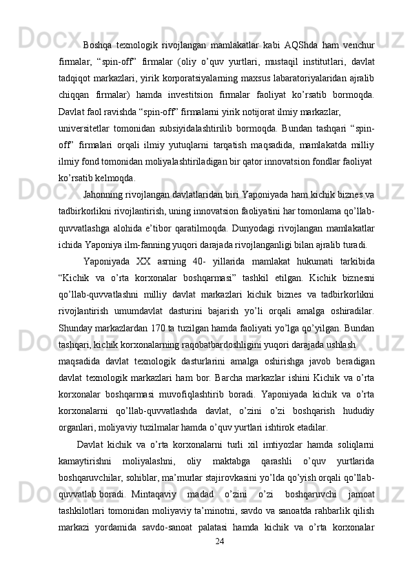 Boshqa   texnologik   rivojlangan   mamlakat lar   kabi   AQShda   ham   venchur
firmalar,   “spin-off”   firmalar   (oliy   o’quv   yurtlari,   mustaqil   institut lar i,   davlat
tadqiqot  markazlari ,   yirik  korporatsiyalarning  maxsus  labaratoriyalaridan  ajralib
chiqqan   firmalar)   hamda   investitsion   firmalar   faoliyat   ko’rsatib   bormoqda.
Davlat faol ravishda “spin-off” firmalarni yirik notijorat ilmiy markazlar, 
universitetlar   tomonidan   subsiyidalashtirilib   bormoqda.   Bundan   tashqari   “spin-
off”   firmalari   orqali   ilmiy   yutuqlarni   tarqatish   maqsadida,   mamlakatda   milliy
ilmiy fond tomonidan moliyalashtiriladigan bir qator innovatsion fondlar faoliyat
ko’rsat ib kel moqda.
Jahonning rivojlangan davlatlaridan biri Yaponiyada ham kichik biznes va
tadbirkorlikni rivojlantirish, uning innovatsion faoliyatini har tomonlama qo’llab-
quvvatlashga   alohida   e’tibor   qaratilmoqda.   Dunyodagi   rivojlangan   mamlakatlar
ichida Yaponiya ilm-fanning yuqori darajada rivojlanganligi bilan ajralib turadi. 
Yaponiyada   XX   asrning   40-   yillarida   mamlakat   hukumati   tarkibida
“Kichik   va   o’rta   korxonalar   boshqarmasi”   tashkil   etilgan.   Kichik   biz nesni
qo’llab-quvvatlashni   milliy   davlat   markazlari   kichik   biznes   va   tadbirkorlikni
rivojlantirish   umumdavlat   dasturini   bajarish   yo’li   orqali   amalga   oshiradilar.
Shunday markazlardan  170  ta tuzilgan hamda faoliyati yo’lga qo’yilgan. Bundan
tashqari, kichik korxonalarning raqobatbardoshligini yuqori darajada ushlash 
maqsadida   davlat   texnologik   das turlarini   amalga   oshirishga   javob   beradigan
davlat   texnologik   marka zlari   ham   bor.   Barcha   markazlar   ishini   Kichik   va   o’rta
korxonalar   boshqarmasi   muvofiqlashtirib   boradi.   Yaponiyada   kichik   va   o’rta
korxonalarni   qo’llab-quvvatlashda   davlat,   o’zini   o’zi   boshqarish   hududiy
organlari, moliyaviy tuzilmalar hamda o’quv yurtlari ishtirok etadilar. 
Davlat   kichik   va   o’rta   korxonalarni   turli   xil   imtiyozlar   hamda   soliqlarni
kamaytirishni   moliyalashni,   oliy   maktabga   qarashli   o’quv   yurtlarida
boshqaruvchilar, sohiblar, ma’murlar stajirovkasini yo’lda qo’yish orqali qo’llab-
quvvatlab boradi.  Mintaqaviy   madad   o’zini   o’zi   boshqaruvchi   jamoat
tashkilotlari tomonidan moliyaviy ta’minotni, savdo va sanoatda rahbarlik qilish
markazi   yordamida   savdo-sanoat   palatasi   hamda   kichik   va   o’rta   korxonalar
24 