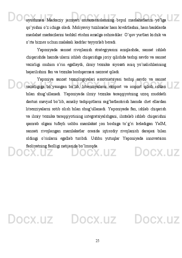 uyushmasi   Markaziy   jamiyati   mutaxassislarining   bepul   maslahatlarini   yo’lga
qo’yishni o’z ichiga oladi. Moliyaviy tuzilmalar ham kreditlashni, ham banklarda
maslahat markazlarini tashkil etishni amalga oshiradilar. O’quv yurtlari kichik va
o’rta biznes uchun malakali kadrlar tayyorlab beradi.
Yaponiyada   sanoat   rivojlanish   strategiyasini   aniqlashda,   sanoat   ishlab
chiqarishda hamda ularni ishlab chiqarishga joriy qilishda tashqi savdo va sanoat
vazirligi   muhim   o’rin   egallaydi,   ilmiy   texnika   siyosati   aniq   yo’nalishlarining
bajarilishini fan va texnika boshqarmasi nazorat qiladi.
Yaponiya   sanoat   texnologiyalari   assotsiatsiyasi   tashqi   savdo   va   sanoat
vazirligiga   bo’ysungan   bo’lib,   litsenziyalarni   eksport   va   import   qilish   ishlari
bilan   shug’ullanadi.   Yaponiyada   ilmiy   texnika   taraqqiyotning   uzoq   muddatli
dasturi   mavjud   bo’lib,   amaliy  tadqiqotlarni   rag’batlantirish   hamda   chet   ellardan
litsenziyalarni   sotib   olish   bilan   shug’ullanadi.   Yaponiyada   fan,   ishlab   chiqarish
va   ilmiy   texnika   taraqqiyotining   integratsiyalshgani,   ilmtalab   ishlab   chiqarishni
qamrab   olgani   tufayli   ushbu   mamlakat   jon   boshiga   to’g’ri   keladigan   YaIM,
sanoati   rivojlangan   mamlakatlar   orasida   iqtisodiy   rivojlanish   darajasi   bilan
oldingi   o’rinlarni   egallab   turibdi.   Ushbu   yutuqlar   Yaponiyada   innovatsion
faoliyatning faolligi natijasida bo’lmoqda.  
25 