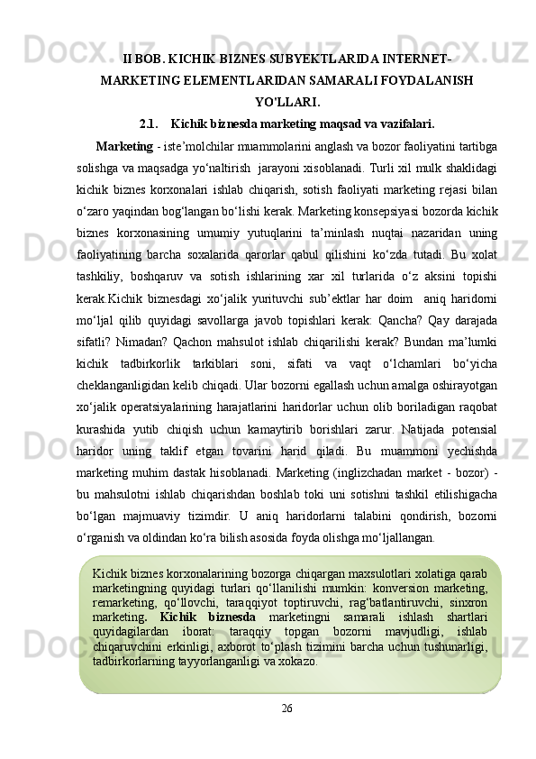 II BOB.  KICHIK BIZNES SUBYEKTLARIDA INTERNET-
MARKETING ELEMENTLARIDAN SAMARALI FOYDALANISH
YO'LLARI.
2.1.     Kichik biznesda marketing maqsad va vazifalari.
Marketing  - iste’molchilar muammolarini anglash va bozor faoliyatini tartibga
solishga va maqsadga yo‘naltirish   jarayoni xisoblanadi. Turli xil mulk shaklidagi
kichik   biznes   korxonalari   ishlab   chiqarish,   sotish   faoliyati   marketing   rejasi   bilan
o‘zaro yaqindan bog‘langan bo‘lishi kerak. Marketing konsepsiyasi bozorda kichik
biznes   korxonasining   umumiy   yutuqlarini   ta’minlash   nuqtai   nazaridan   uning
faoliyatining   barcha   soxalarida   qarorlar   qabul   qilishini   ko‘zda   tutadi.   Bu   xolat
tashkiliy,   boshqaruv   va   sotish   ishlarining   xar   xil   turlarida   o‘z   aksini   topishi
kerak.Kichik   biznesdagi   xo‘jalik   yurituvchi   sub’ektlar   har   doim     aniq   haridorni
mo‘ljal   qilib   quyidagi   savollarga   javob   topishlari   kerak:   Qancha?   Qay   darajada
sifatli?   Nimadan?   Qachon   mahsulot   ishlab   chiqarilishi   kerak?   Bundan   ma’lumki
kichik   tadbirkorlik   tarkiblari   soni,   sifati   va   vaqt   o‘lchamlari   bo‘yicha
cheklanganligidan kelib chiqadi. Ular bozorni egallash uchun amalga oshirayotgan
xo‘jalik   operatsiyalarining   harajatlarini   haridorlar   uchun   olib   boriladigan   raqobat
kurashida   yutib   chiqish   uchun   kamaytirib   borishlari   zarur.   Natijada   potensial
haridor   uning   taklif   etgan   tovarini   harid   qiladi.   Bu   muammoni   yechishda
marketing   muhim   dastak   hisoblanadi.   Marketing   (inglizchadan   market   -   bozor)   -
bu   mahsulotni   ishlab   chiqarishdan   boshlab   toki   uni   sotishni   tashkil   etilishigacha
bo‘lgan   majmuaviy   tizimdir.   U   aniq   haridorlarni   talabini   qondirish,   bozorni
o‘rganish va oldindan ko‘ra bilish asosida foyda olishga mo‘ljallangan.
      
26Kichik biznes korxonalarining bozorga chiqargan maxsulotlari xolatiga qarab
marketingning   quyidagi   turlari   qo‘llanilishi   mumkin:   konversion   marketing,
remarketing,   qo‘llovchi,   taraqqiyot   toptiruvchi,   rag‘batlantiruvchi,   sinxron
marketing .   Kichik   biznesda   marketingni   samarali   ishlash   shartlari
quyidagilardan   iborat:   taraqqiy   topgan   bozorni   mavjudligi,   ishlab
chiqaruvchini   erkinligi,   axborot   to‘plash   tizimini   barcha   uchun   tushunarligi,
tadbirkorlarning tayyorlanganligi va xokazo.  