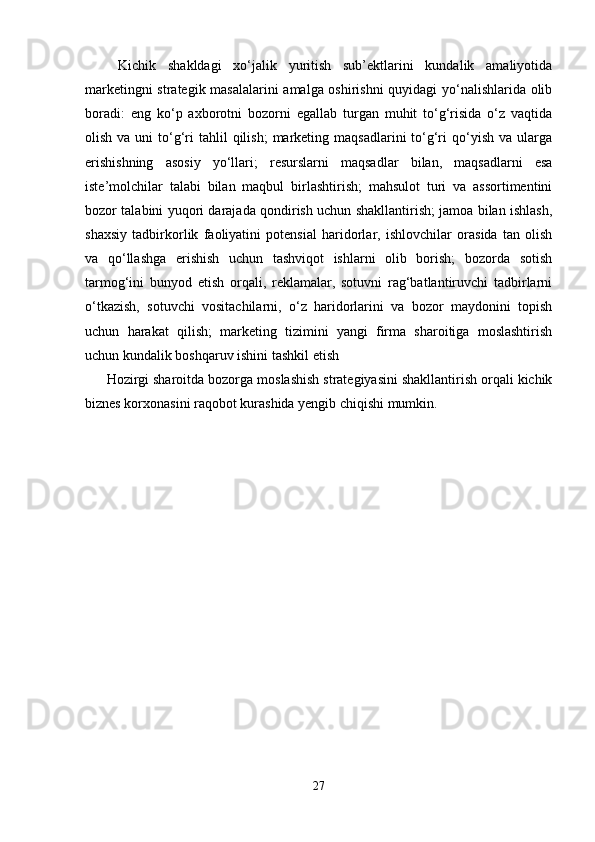   Kichik   shakldagi   xo‘jalik   yuritish   sub’ektlarini   kundalik   amaliyotida
marketingni strategik masalalarini amalga oshirishni  quyidagi  yo‘nalishlarida olib
boradi:   eng   ko‘p   axborotni   bozorni   egallab   turgan   muhit   to‘g‘risida   o‘z   vaqtida
olish  va uni   to‘g‘ri   tahlil  qilish;   marketing  maqsadlarini   to‘g‘ri   qo‘yish  va  ularga
erishishning   asosiy   yo‘llari;   resurslarni   maqsadlar   bilan,   maqsadlarni   esa
iste’molchilar   talabi   bilan   maqbul   birlashtirish;   mahsulot   turi   va   assortimentini
bozor talabini yuqori darajada qondirish uchun shakllantirish; jamoa bilan ishlash,
shaxsiy   tadbirkorlik   faoliyatini   potensial   haridorlar,   ishlovchilar   orasida   tan   olish
va   qo‘llashga   erishish   uchun   tashviqot   ishlarni   olib   borish;   bozorda   sotish
tarmog‘ini   bunyod   etish   orqali,   reklamalar,   sotuvni   rag‘batlantiruvchi   tadbirlarni
o‘tkazish,   sotuvchi   vositachilarni,   o‘z   haridorlarini   va   bozor   maydonini   topish
uchun   harakat   qilish;   marketing   tizimini   yangi   firma   sharoitiga   moslashtirish
uchun kundalik boshqaruv ishini tashkil etish 
Hozirgi sharoitda bozorga moslashish strategiyasini shakllantirish orqali kichik
biznes korxonasini raqobot kurashida yengib chiqishi mumkin.
27 