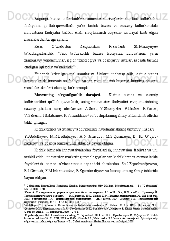 Bugungi   kunda   tadbirkorlikni   innovatsion   rivojlantirish,   faol   tadbirkolik
faoliyatini   qo’llab-quvvatlash,   ya’ni   kichik   biznes   va   xususiy   tadbirkorlikda
innovatsion   faoliyatni   tashkil   etish,   rivojlantirish   obyektiv   zaruriyat   kasb   etgan
masalalardan biriga aylandi.
Zero,   O’zbekiston   Respublikasi   Prezidenti   Sh.Mirziyoyev
ta’kidlaganlaridek:   “Faol   tadbirkorlik   biznes   faoliyatini   innovatsion,   ya’ni
zamonaviy yondashuvlar, ilg’or texnologiya va boshqaruv usullari asosida  tashkil
etadigan iqtisodiy yo’nalishdir” 2
 .
Yuqorida   keltirilgan   ma’lumotlar   va   fikrlarni   inobatga   olib,   kichik   biznes
korxonalarida   innovatsion   faoliyat   va   uni   rivojlantirish   bugungi   kunning   dolzarb
masalalaridan biri ekanligi ko’rinmoqda.
Mavzuning   o’rganilganlik   darajasi.     Kichik   biznes   va   xususiy
tadbirkorlikni   qo’llab-quvvatlash,   uning   innovatsion   faoliyatini   rivojlantirishning
nazariy   jihatlari   xorij   olimlaridan   A.Smit,   Y.Shumpeter,   P.Druker,   R.Foster,
V.Sekerin, I.Balabanov, R.Fatxuddinov 3
 va boshqalarning ilmiy ishlarida atroflicha
tahlil qilingan.
Kichik biznes va xususiy tadbirkorlikni rivojlantirishning umumiy jihatlari
Y.Abdullayev,   M.R.Boltabayev,   A.N.Samadov,   M.S.Qosimova,   B.   K.   G’oyib-
nazarov 4
  va boshqa olimlarning ishlarida bayon etilgan.
Kichik   biznesda   innovatsiyalardan   foydalanish,   innovatsion   faoliyat   va   uni
tashkil etish, innovatsion marketing texnologiyalaridan kichik biznes korxonalarida
foydalanish   haqida   o’zbekistonlik   iqtisodchi-olimlardan   Sh.J.Ergashxodjayeva,
R.I.Gimush, F.M.Matmuradov, E.Egamberdiyev 5
  va boshqalarning ilmiy ishlarida
bayon etilgan.
2
  O’zbekiston   Respublikasi   Prezidenti   Shavkat   Mirziyoyevning   Oliy   Majlisga   M urojaatnomasi.   –   T.:   “O’zbekiston”
NMIU, 2018. B .20.
3
Смит   А.   Исследование   о   природе   и   причинах   богатства   народов.   Т.1.   –   М.:   Ось,   1977.   –   480   с;   Шумпетер   Й.
Теория экономического развития.   –   М.: Прогресс, 1982; Друкер П.Ф. Практика менеджмента. М.: ИД Вильямс,
2003;   Фатхутдинов   Р.А.     Инновационный   менеджмент.   –   Спб.:   Питер,   2004;   Секерин   В.Д.     Инновационный
маркетинг: Учебник. -М.: ИНФРА-М, 2012.236 с.
4
Abdullayev   Y .,   Karimov   F .   Kichik   biznes   va   tadbirkorlik   asoslari .   –   T .:   Mehnat ,   2010.   –   349   b ;   Boltabayev   M . R .,
Qosimova   M . S .,  Ergashxodjayeva   Sh . J .,  G ’ oyibnazarov   B . K .,  Samadov   A . N .,  Xodjayev   R .  Kichik   biznes   va   tadbirkorlik :
O ’ quv   qo ’ llanma . –  T .:  Iqtisodiyot , 2010. – 275  b .
5
Ergashxodjayeva   Sh.J.  Innovatsion   marketing.   T.:  Iqtisodiyot,   2014.  –   178  b.;   Egamberdiyev   E.,   Xo'jaqulov   X.   Kichik
biznes va tadbirkorlik. T.: TMI, 2003. – 186 b.; Gimush R.I., Matmurodov R.I. Innovatsion menejment: Iqtisodiyot oliy
o’quv yurtlari uchun o’quv qo’llanma. – T.: O’zbekiston faylasuflari milliy jamiyati nashriyoti, 2008.
4 