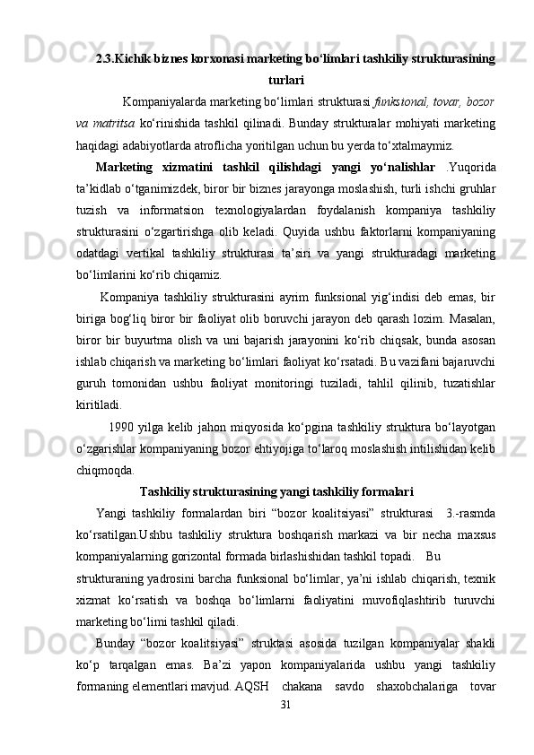 2. 3.Kichik biznes korxonasi marketing bo‘limlari tashkiliy strukturasining
turlari
        Kompaniyalarda marketing bo‘limlari strukturasi  funksional, tovar, bozor
va   matritsa   ko‘rinishida   tashkil   qilinadi.   Bunday   strukturalar   mohiyati   marketing
haqidagi adabiyotlarda atroflicha yoritilgan uchun bu yerda to‘xtalmaymiz.
Marketing   xizmatini   tashkil   qilishdagi   yangi   yo‘nalishlar   .Yuqorida
ta’kidlab o‘tganimizdek, biror bir biznes jarayonga moslashish, turli ishchi gruhlar
tuzish   va   informatsion   texnologiyalardan   foydalanish   kompaniya   tashkiliy
strukturasini   o‘zgartirishga   olib   keladi.   Quyida   ushbu   faktorlarni   kompaniyaning
odatdagi   vertikal   tashkiliy   strukturasi   ta’siri   va   yangi   strukturadagi   marketing
bo‘limlarini ko‘rib chiqamiz.
  Kompaniya   tashkiliy   strukturasini   ayrim   funksional   yig‘indisi   deb   emas,   bir
biriga bog‘liq biror bir faoliyat olib boruvchi  jarayon deb qarash lozim. Masalan,
biror   bir   buyurtma   olish   va   uni   bajarish   jarayonini   ko‘rib   chiqsak,   bunda   asosan
ishlab chiqarish va marketing bo‘limlari faoliyat ko‘rsatadi. Bu vazifani bajaruvchi
guruh   tomonidan   ushbu   faoliyat   monitoringi   tuziladi,   tahlil   qilinib,   tuzatishlar
kiritiladi.
1990   yilga   kelib   jahon   miqyosida   ko‘pgina   tashkiliy   struktura   bo‘layotgan
o‘zgarishlar kompaniyaning bozor ehtiyojiga to‘laroq moslashish intilishidan kelib
chiqmoqda.
Tashkiliy strukturasining yangi tashkiliy formalari
Yangi   tashkiliy   formalardan   biri   “bozor   koalitsiyasi”   strukturasi     3.-rasmda
ko‘rsatilgan.Ushbu   tashkiliy   struktura   boshqarish   markazi   va   bir   necha   maxsus
kompaniyalarning gorizontal formada birlashishidan tashkil topadi. Bu
strukturaning yadrosini barcha funksional bo‘limlar, ya’ni ishlab chiqarish, texnik
xizmat   ko‘rsatish   va   boshqa   bo‘limlarni   faoliyatini   muvofiqlashtirib   turuvchi
marketing bo‘limi tashkil qiladi.
Bunday   “bozor   koalitsiyasi”   struktasi   asosida   tuzilgan   kompaniyalar   shakli
ko‘p   tarqalgan   emas.   Ba’zi   yapon   kompaniyalarida   ushbu   yangi   tashkiliy
formaning elementlari mavjud. AQSH   chakana   savdo   shaxobchalariga   tovar
31 