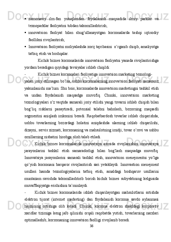  zamonaviy   ilm-fan   yutuqlaridan   foydalanish   maqsadida   ilmiy   parklar   va
texnoparklar faoliyatini tubdan takomillashtirish;
 innovatsion   faoliyat   bilan   shug’ullanayotgan   korxonalarda   tashqi   iqtisodiy
faollikni rivojlantirish;
 Innovatsion faoliyatni moliyalashda xorij tajribasini  o’rganib chiqib, amaliyotga
tatbiq etish va boshqalar.
Kichik biznes korxonalarida innovatsion faoliyatni yanada rivojlantirishga
yordam beradigan quyidagi tavsiyalar ishlab chiqildi:
- Kichik biznes korxonalari faoliyatiga innovatsion marketing texnologi-
yalari joriy etilmagan bo’lsa, ushbu korxonalarning innovatsion faoliyati samarasiz
yakunlanishi ma’lum. Shu bois, korxonalarda innovatsion marketingni tashkil etish
va   undan   foydalanish   maqsadga   muvofiq.   Chunki,   innovatsion   marketing
texnologiyalari o’z vaqtida samarali joriy etilishi yangi tovarni ishlab chiqish bilan
bog’liq   risklarni   pasaytiradi,   potensial   talabni   baholash,   bozorning   maqsadli
segmentini   aniqlash  imkonini  beradi.   Raqobatbardosh  tovarlar  ishlab  chiqarishda,
ushbu   tovarlarning   bozordagi   holatini   aniqdashda   ularning   ishlab   chiqarilishi,
dizayni, servis xizmati, korxonaning va mahsulotning imidji, tovar o’rovi va ushbu
omillarning nisbatini hisobga olish talab etiladi.
- Kichik   biznes   korxonalarida   innovatsiya   asosida   rivojlanishini   innovatsiya
jarayonlarini   tashkil   etish   samaradorligi   bilan   bog’lash   maqsadga   muvofiq.
Innovatsiya   jarayonlarini   samarali   tashkil   etish,   innovatsion   menejmentni   yo’lga
qo’yish   korxonani   barqaror   rivojlantirish   sari   yetaklaydi.   Innovastion   menejment
usullari   hamda   texnologiyalarini   tatbiq   etish,   amaldagi   boshqaruv   usullarini
muntazam   ravishda   takomillashtirib   borish   kichik   biznes   subyektining   kelgusida
muvaffaqiyatga erishishini   ta’minlaydi.
- Kichik   biznes   korxonalarida   ishlab   chiqarilayotgan   mahsulotlarni   sotishda
elektron   tijorat   (internet   marketing)   dan   foydalanish   korxona   savdo   aylanmasi
hajmining   ortishiga   olib   keladi.   Chunki,   korxona   elektron   shakldagi   korporativ
xaridlar   tizimiga   keng   jalb   qilinishi   orqali   raqobatda   yutish,   tovarlarning   narxlari
optimallashib, korxonaning innovatsion faolligi rivojlanib boradi.
36 