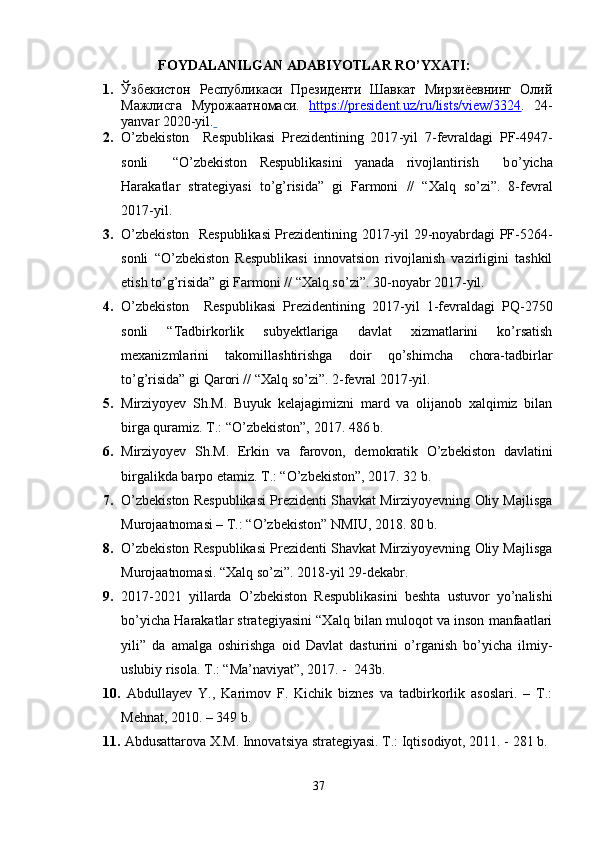 FOYDALANILGAN ADABIYOTLAR RO’YXATI:
1. Ўзбекистон   Республикаси   Президенти   Шавкат   Мирзиёевнинг   Олий
Мажлисга   Мурожаатномаси.   https://president.uz/ru/lists/view/3324 .   24 -
yanvar  2020 -yil .  
2. O’zbekiston     Respublikasi   Prezidentining   2017 - yil   7 - fevraldagi   PF-4947-
sonli     “O’zbekiston   Respublikasini   yanada   rivojlantirish     b o’ yicha
Harakatlar   strategiyasi   to’g’risida”   gi   Farmoni   //   “Xalq   so’zi”.   8-fevral
2017-yil.
3. O’zbekiston   Respublikasi  Prezidentining 2017-yil 29-noyabrdagi PF-5264-
sonli   “O’zbekiston   Respublikasi   innovatsion   rivojlanish   vazirligini   tashkil
etish to’g’risida” gi Farmoni // “Xalq so’zi”. 30-noyabr 2017-yil.
4. O’zbekiston     Respublikasi   Prezidentining   2017-yil   1-fevraldagi   PQ-2750
sonli   “Tadbirkorlik   subyektlariga   davlat   xizmatlarini   ko’rsatish
mexanizmlarini   takomillashtirishga   doir   qo’shimcha   chora-tadbirlar
to’g’risida” gi Qarori // “Xalq so’zi”. 2-fevral 2017-yil.
5. Mirziyoyev   Sh.M.   Buyuk   kelajagimizni   mard   va   olijanob   xalqimiz   bilan
birga quramiz.  T.: “O’zbekiston”, 2017. 486 b.
6. Mirziyoyev   Sh.M.   Erkin   va   farovon,   demokratik   O’zbekiston   davlatini
birgalikda barpo etamiz. T.: “O’zbekiston”, 2017. 32 b.
7. O’zbekiston Respublikasi Prezidenti Shavkat Mirziyoyevning Oliy Majlisga
Murojaatnomasi – T.: “O’zbekiston” NMIU, 2018. 80 b. 
8. O’zbekiston Respublikasi Prezidenti Shavkat Mirziyoyevning Oliy Majlisga
Murojaatnomasi. “Xalq so’zi”. 2018-yil 29-dekabr.
9. 2017-2021   yillarda   O’zbekiston   Respublikasini   beshta   ustuvor   yo’nalishi
bo’yicha Harakatlar strategiyasini “Xalq bilan muloqot va inson manfaatlari
yili”   da   amalga   oshirishga   oid   Davlat   dasturini   o’rganish   bo’yicha   ilmiy-
uslubiy risola. T.: “Ma’naviyat”, 2017. -  243b.
10.   Abdullayev   Y.,   Karimov   F.   Kichik   biznes   va   tadbirkorlik   asoslari.   –   T.:
Mehnat, 2010. – 349 b.
11.   Abdusattarova X.M. Innovatsiya strategiyasi. T.: Iqtisodiyot, 2011. - 281 b.
37 