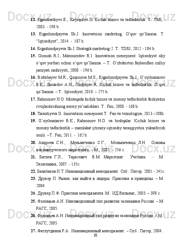 12.   Egamberdiyev E., Xo'jaqulov X. Kichik biznes va tadbirkorlik.   T.:  TMI, -
2003. - 198 b.
13.   Ergashxodjayeva   Sh.J.   Innovatsion   marketing.   O’quv   qo’llanma.   T.:
“Iqtisodiyot”, 2014. -  187 b. 
14.   Ergashxodjayeva Sh.J. Strategik marketing-2. T.: TDIU, 2012 - 184 b.
15.   Gimush   R.I.,   Matmurodov   R.I.   Innovatsion   menejment:   Iqtisodiyot   oliy
o’quv yurtlari uchun o’quv qo’llanma. – T.: O’zbekiston faylasuflari milliy
jamiyati nashriyoti, 2008. - 196 b.
16.   Boltabayev   M.R.,   Qosimova   M.S.,   Ergashxodjayeva   Sh.J.,   G’oyibnazarov
B.K.,   Samadov   A.N.,   Xodjayev   R.   Kichik   biznes   va   tadbirkorlik:   O’quv
qo’llanma. – T.: Iqtisodiyot, 2010. – 275 b.
17.   Rahmonov H.O. Mintaqada kichik biznes va xususiy tadbirkorlik faoliyatini
rivojlantirishning asosiy yo’nalishlari.  T.: Fan, 2008. - 168 b.
18.   Taraxtiyeva G. Innovatsion menejment.T.: Fan va texnologiya, 2013.–208b.
19.   G’oyibnazarov   B.K.,   Rahmonov   H.O.   va   boshqalar.   Kichik   biznes   va
xususiy tadbirkorlik – mamlakat ijtimoiy-iqtisodiy taraqqiyotini yuksaltirish
omili. –T.: Fan, 2011. -  162 b.
20.   Андреев   С.Н.,     Мельниченко   С.Г.,     Мельниченко   Л.Н.     Основы
некоммерческого маркетинга. – М., 2007. – 256 с.
21.   Багиев   Г.Л.,     Тарасевич     В.М.   Маркетинг:     Учебник.     -     М.:
Экономика, 2007 .  -   135с.
22.   Балабанов И.Т. Инновационный менеджмент. Спб.: Питер. 2001.- 241с.
23.   Друкер   П.   Рынок:   как   выйти   в   лидеры.   Практика   и   принципы.   –   М.:
2004.
24.   Друкер П.Ф. Практика менеджмента. М.: ИД Вильямс, 2003. – 398 с.
25.   Фоломьев А.Н. Инновационный тип развития экономики России. – М.:
РАГС, 2005.
26.   Фоломьев А.Н. Инновационный тип развития экономики России. – М.: 
РАГС, 2005.   
27.  Фатхутдинов Р.А.  Инновационный менеджмент. – Спб.: Питер, 2004.
38 