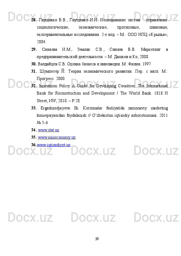 28.   Глущенко   В.В.,   Глущенко   И.И.   Исследование   систем       управления:
социологические,   экономические,   прогнозные,   плановые,
экспериментальные исследования. 2-е изд. – М.: ООО НПЦ «Крылья»,
2004.
29.   Синяева   И.М.,   Земляк   С.В.,   Синяев   В.В.   Маркетинг   в
предпринимательской деятельности. – М: Дашков и Ко, 2008. 
30.  Валдайцев С.В. Оценка бизнеса и инновации. М.:Филин. 1997.
31.   Шумпетер   Й.   Теория   экономического   развития.   Пер.   с   англ.   М.:
Прогресс. 2000 .
32.   Innovation   Policy   A   Guide   for   Developing   Countries.   The   International
Bank   for   Reconstruction   and   Development   /   The   World   Bank.   1818   H
Street, NW, 2010. – P.28 .
33.   Ergashxodjayeva   Sh.   Korxonalar   faoliyatida   zamonaviy   marketing
konsepsiyasidan   foydalanish   //   O’zbekiston   iqtisodiy   axborotnomasi.   2011
№  5-6.
34.   www.stat.uz  
35.   www.mineconomy.uz  
36. www.iqtisodiyot.uz     
39 