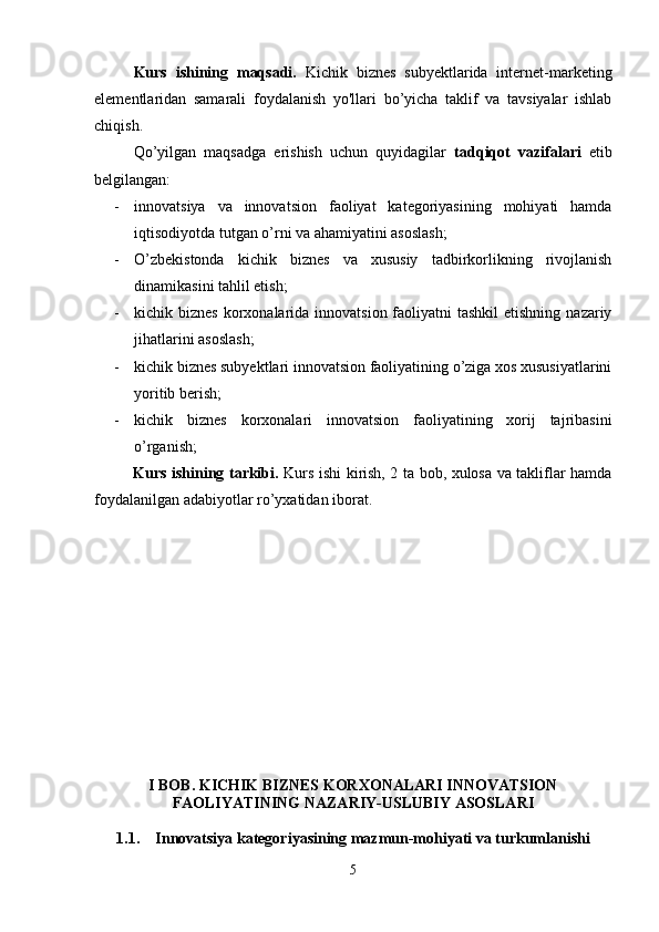 Kurs   ishining   maqsadi.   K ichik   biznes   subyektlarida   internet-marketing
elementlaridan   samarali   foydalanish   yo'llari   bo’yicha   taklif   va   tavsiyalar   ishlab
chiqish.
Qo’yilgan   maqsadga   erishish   uchun   quyidagilar   tadqiqot   vazifalari   etib
belgilangan:
- innovatsiya   va   innovatsion   faoliyat   kategoriyasining   mohiyati   hamda
iqtisodiyotda tutgan o’rni va ahamiyatini asoslash;
- O’zbekistonda   kichik   biznes   va   xususiy   tadbirkorlikning   rivojlanish
dinamikasini tahlil etish;
- kichik biznes  korxonalarida innovatsion faoliyatni  tashkil  etishning  nazariy
jihatlarini asoslash;
- kichik biznes subyektlari innovatsion faoliyatining o’ziga xos xususiyatlarini
yoritib berish;
- kichik   biznes   korxonalari   innovatsion   faoliyatining   xorij   tajribasini
o’rganish;
Kurs ishining tarkibi.   Kurs ishi kirish, 2 ta bob, xulosa va takliflar hamda
foydalanilgan adabiyotlar ro’yxatidan iborat.
I BOB. KICHIK BIZNES KORXONALARI INNOVATSION
FAOLIYATINING NAZARIY-USLUBIY ASOSLARI
1.1. Innovatsiya kategoriyasining mazmun-mohiyati va turkumlanishi
5 