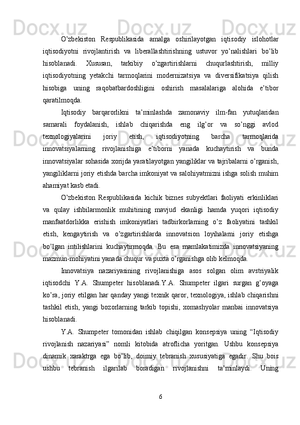 O’zbekiston   Respublikasida   amalga   oshirilayotgan   iqtisodiy   islohotlar
iqtisodiyotni   rivojlantirish   va   liberallashtirishning   ustuvor   yo’nalishlari   bo’lib
hisoblanadi.   Xususan,   tarkibiy   o’zgartirishlarni   chuqurlashtirish,   milliy
iqtisodiyotning   yetakchi   tarmoqlarini   modernizatsiya   va   diversifikatsiya   qilish
hisobiga   uning   raqobatbardoshligini   oshirish   masalalariga   alohida   e’tibor
qaratilmoqda.
Iqtisodiy   barqarorlikni   ta’minlashda   zamonaviy   ilm-fan   yutuqlaridan
samarali   foydalanish,   ishlab   chiqarishda   eng   ilg’or   va   so’nggi   avlod
texnologiyalarini   joriy   etish,   iqtisodiyotning   barcha   tarmoqlarida
innovatsiyalarning   rivojlanishiga   e’tiborni   yanada   kuchaytirish   va   bunda
innovatsiyalar sohasida xorijda yaratilayotgan yangiliklar va tajribalarni o’rganish,
yangiliklarni joriy etishda barcha imkoniyat va salohiyatmizni ishga solish muhim
ahamiyat kasb etadi.
O’zbekiston   Respublikasida   kichik   biznes   subyektlari   faoliyati   erkinliklari
va   qulay   ishbilarmonlik   muhitining   mavjud   ekanligi   hamda   yuqori   iqtisodiy
manfaatdorlikka   erishish   imkoniyatlari   tadbirkorlarning   o’z   faoliyatini   tashkil
etish,   kengaytirish   va   o’zgartirishlarda   innovatsion   loyihalarni   joriy   etishga
bo’lgan   intilishlarini   kuchaytirmoqda.   Bu   esa   mamlakatimizda   innovatsiyaning
mazmun-mohiyatini yanada chuqur va puxta o’rganishga   olib kelmoqda.
Innovatsiya   nazariyasining   rivojlanishiga   asos   solgan   olim   avstriyalik
iqtisodchi   Y.A.   Shumpeter   hisoblanadi.Y.A.   Shumpeter   ilgari   surgan   g’oyaga
ko’ra, joriy etilgan har qanday yangi texnik qaror, texnologiya, ishlab chiqarishni
tashkil   etish,   yangi   bozorlarning   tarkib   topishi,   xomashyolar   manbai   innovatsiya
hisoblanadi.
Y.A.   Shumpeter   tomonidan   ishlab   chiqilgan   konsepsiya   uning   “Iqtisodiy
rivojlanish   nazariyasi”   nomli   kitobida   atroflicha   yoritgan.   Ushbu   konsepsiya
dinamik   xaraktrga   ega   bo’lib,   doimiy   tebranish   xususiyatiga   egadir.   Shu   bois
ushbu   tebranish   ilgarilab   boradigan   rivojlanishni   ta’minlaydi.   Uning
6 