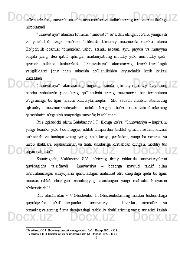 ta’kidlashicha, konyunktura tebranish manbai va tadbirkorning innovatsion faolligi
hisoblanadi.
“Innovatsiya” atamasi lotincha “innovato” so’zidan olingan bo’lib, yangilash
va   yaxshilash   degan   ma’noni   bildiradi.   Umumiy   mazmunda   mazkur   atama
Ko’pchilik   odamlar   tomonidan   ushbu   atama,   asosan,   ayni   paytda   va   muayyan
vaqtda   yangi   deb   qabul   qilingan   madaniyatning   moddiy   yoki   nomoddiy   qadr-
qiymati   sifatida   tushuniladi.   “Innovatsiya”   atamasining   texnik-texnologik
yangiliklarni   joriy   etish   sohasida   qo’llanilishida   keyinchalik   kirib   kelishi
kuzatiladi.
“Innovatsiya”   atamasining   bugungi   kunda   ijtimoiy-iqtisodiy   hayotning
barcha   sohalarida   juda   keng   qo’llanilishi   uning   mazmunini   har   tomonlama
o’rganishga   bo’lgan   talabni   kuchaytirmoqda.     Shu   sababli   mazkur   atamaning
iqtisodiy   mazmun-mohiyatini   ochib   bergan   ba’zi   iqtisodchi-olimlarning
qarashlarini o’rganish maqsadga muvofiq hisoblanadi.
Rus   iqtisodchi   olimi   Balabanov   I.T.   fikriga   ko’ra:   “Innovatsiya   –   kapitalni
yangi   texnika   yoki   texnologiya,   ishlab   chiqarishni   tashkil   qilish,   mehnat,   xizmat
ko’rsatish   va   boshqaruvning   yangi   shakllariga,   jumladan,   yangicha   nazorat   va
hisob   shakllari,   rejakashtirish   va   tahlil   usullariga   kiritishdan   olingan,   moddiy   tus
olgan natijadir” 6
Shuningdek,   Valdaysev   S.V.   o’zining   ilmiy   ishlarida   innovatsiyalarni
quyidagicha   ta’riflaydi:   “Innovatsiya   –   bozorga   mavjud   taklif   bilan
ta’minlanmagan   ehtiyojlarni   qondiradigan   mahsulot   olib   chiqishga   qodir   bo’lgan,
maxsus   ishlab   chiqilgan   texnologiyaga   asoslangan   yangi   mahsulot   liniyasini
o’zlashtirish” 7
Rus   olimlaridan   V.V.Glushenko,   I.I.Glushenkolarning   mazkur   tushunchaga
quyidagicha   ta’rif   berganlar:   “innovatsiya   –   tovarlar,   xizmatlar   va
texnologiyalarning firma darajasidagi  tashkiliy shakllarining yangi turlarini ishlab
6
 Балабанов И.Т. Инновационный менеджмент. Спб.: Питер.2001. - С.41.
7
 Валдайцев С.В. Оценка бизнеса и инновации. М.: Филин. 1997.- С.73.
7 