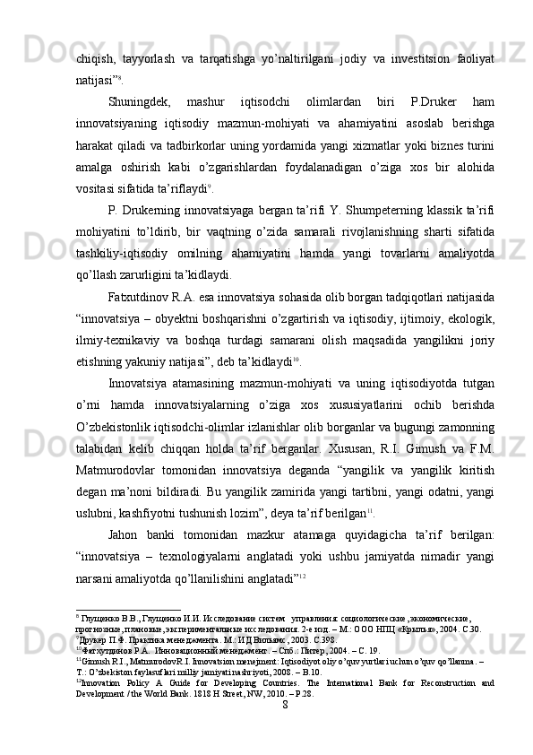 chiqish,   tayyorlash   va   tarqatishga   yo’naltirilgani   jodiy   va   investitsion   faoliyat
natijasi” 8
.
Shuningdek,   mashur   iqtisodchi   olimlardan   biri   P.Druker   ham
innovatsiyaning   iqtisodiy   mazmun-mohiyati   va   ahamiyatini   asoslab   berishga
harakat qiladi  va tadbirkorlar  uning yordamida yangi  xizmatlar yoki  biznes turini
amalga   oshirish   kabi   o’zgarishlardan   foydalanadigan   o’ziga   xos   bir   alohida
vositasi sifatida ta’riflaydi 9
.
P. Drukerning innovatsiyaga bergan ta’rifi  Y. Shumpeterning klassik  ta’rifi
mohiyatini   to’ldirib,   bir   vaqtning   o’zida   samarali   rivojlanishning   sharti   sifatida
tashkiliy-iqtisodiy   omilning   ahamiyatini   hamda   yangi   tovarlarni   amaliyotda
qo’llash zarurligini ta’kidlaydi.
Fatxutdinov R.A. esa innovatsiya sohasida olib borgan tadqiqotlari natijasida
“innovatsiya – obyektni boshqarishni  o’zgartirish va iqtisodiy, ijtimoiy, ekologik,
ilmiy-texnikaviy   va   boshqa   turdagi   samarani   olish   maqsadida   yangilikni   joriy
etishning yakuniy natijasi”, deb ta’kidlaydi 10
.
Innovatsiya   atamasining   mazmun-mohiyati   va   uning   iqtisodiyotda   tutgan
o’rni   hamda   innovatsiyalarning   o’ziga   xos   xususiyatlarini   ochib   berishda
O’zbekistonlik iqtisodchi-olimlar izlanishlar olib borganlar va bugungi zamonning
talabidan   kelib   chiqqan   holda   ta’rif   berganlar.   Xususan,   R.I.   Gimush   va   F.M.
Matmurodovlar   tomonidan   innovatsiya   deganda   “yangilik   va   yangilik   kiritish
degan  ma’noni   bildiradi.  Bu  yangilik  zamirida yangi   tartibni,  yangi  odatni,  yangi
uslubni, kashfiyotni tushunish lozim”, deya ta’rif berilgan 11
.
Jahon   banki   tomonidan   mazkur   atamaga   quyidagicha   ta’rif   berilgan:
“innovatsiya   –   texnologiyalarni   anglatadi   yoki   ushbu   jamiyatda   nimadir   yangi
narsani amaliyotda qo’llanilishini anglatadi” 12
8
 Глущенко В.В., Глущенко И.И. Исследование систем   управления: социологические, экономические, 
прогнозные, плановые, экспериментальные исследования. 2-е изд. – М.: ООО НПЦ «Крылья», 2004. С.30.
9
Друкер П.Ф. Практика менеджмента. М.: ИД Вильямс, 2003. С.398.
10
Фатхутдинов Р.А.  Инновационный менеджмент. – Спб.: Питер, 2004. – С. 19.
11
Gimush   R . I .,  MatmurodovR . I .  Innovatsion   menejment :  Iqtisodiyot   oliy   o ’ quv   yurtlari   uchun   o ’ quv   qo ’ llanma . – 
T .:  O ’ zbekiston   faylasuflari   milliy   jamiyati   nashriyoti , 2008. –  B .10. 
12
Innovation   Policy   A   Guide   for   Developing   Countries.   The   International   Bank   for   Reconstruction   and
Development / the World Bank. 1818 H Street, NW, 2010. – P.28.
8 