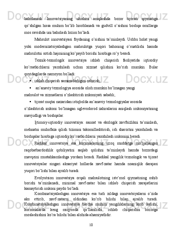 baholanadi.   Innovatsiyaning   ulushini   aniqlashda   bozor   tijorati   qiymatiga
qo’shilgan   hissa   muhim   bo’lib   hisoblanadi   va   gudvill   o’sishini   boshqa   omillarga
mos ravishda uni baholash lozim bo’ladi.
Mahsulot   innovatsiyasi   foydaning   o’sishini   ta’minlaydi.   Ushbu   holat   yangi
yoki   modernizatsiyalashgan   mahsulotga   yuqori   bahoning   o’rnatilishi   hamda
mahsulotni sotish hajmining ko’payib borishi hisobiga ro’y beradi.
Texnik-texnologik   innovatsiya   ishlab   chiqarish   faoliyatida   iqtisodiy
ko’rsatkichlarni   yaxshilash   uchun   xizmat   qilishini   ko’rish   mumkin.   Bular
quyidagilarda namoyon bo’ladi:
 ishlab chiqarish samaradorligini oshirish;
  an’anaviy texnologiya asosida olish mumkin bo’lmagan yangi 
mahsulot va xizmatlarni o’zlashtirish imkoniyati sababli;
 tijorat nuqtai nazaridan istiqbolda an’anaviy texnologiyalar asosida
o’zlashtirish   imkoni   bo’lmagan   uglevodorod   zahiralarini   aniqlash   imkoniyatining
mavjudligi va boshqalar.
Ijtimoiy-iqtisodiy   innovatsiya:   sanoat   va   ekologik   xavfsizlikni   ta’minlash,
mehnatni   muhofaza   qilish   tizimini   takomillashtirish,   ish   sharoitini   yaxshilash   va
boshqalar hisobiga iqtisodiy ko’rsatkichlarni yaxshilash imkonini beradi.
Radikal   innovatsiya   esa   korxonalarning   uzoq   muddatga   mo’ljallangan
raqobatbardoshlik   qobiliyatini   saqlab   qolishni   ta’minlaydi   hamda   bozordagi
mavqeini mustahkamlashga  yordam beradi. Radikal yangilik texnologik va tijorat
innovatsiyalar   singari   aksariyat   hollarda   xavf-xatar   hamda   noaniqlik   darajasi
yuqori bo’lishi bilan ajralib turadi.
Evolyutsion   innovatsiya   orqali   mahsulotning   iste’mol   qiymatining   oshib
borishi   ta’minlanadi,   minimal   xavf-xatar   bilan   ishlab   chiqarish   xarajatlarini
kamaytirish imkoni paydo bo’ladi.
Kombinatsiyalashgan   innovatsiya   esa   turli   xildagi   innovatsiyalarni   o’zida
aks   ettirib,   xavf-xatarni   oldindan   ko’rib   bilishi   bilan   ajralib   turadi.
Kombinatsiyalashgan   innovatsiya   barcha   muhim   yangiliklarning   kirib   kelishi,
korxonalarda   keng   miqyosda   qo’llanilishi,   ishlab   chiqarishni   bozorga
moslashishini ko’ra bilishi bilan alohida ahamiyatlidir.
10 