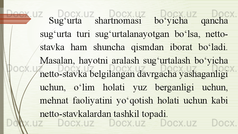 Sug‘urta  shartnomasi  bo‘yicha  qancha 
sug‘urta  turi  sug‘urtalanayotgan  bo‘lsa,  netto-
stavka  ham  shuncha  qismdan  iborat  bo‘ladi. 
Masalan,  hayotni  aralash  sug‘urtalash  bo‘yicha 
netto-stavka belgilangan davrgacha yashaganligi 
uchun,  o‘lim  holati  yuz  berganligi  uchun, 
mehnat  faoliyatini  yo‘qotish  holati  uchun  kabi 
netto-stavkalardan tashkil topadi.               