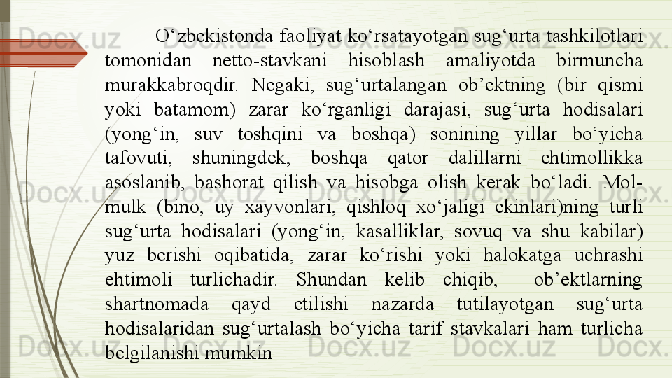 O‘zbekistonda faoliyat ko‘rsatayotgan sug‘urta tashkilotlari 
tomonidan  netto-stavkani  hisoblash  amaliyotda  birmuncha 
murakkabroqdir.  Negaki,  sug‘urtalangan  ob’ektning  (bir  qismi 
yoki  batamom)  zarar  ko‘rganligi  darajasi,  sug‘urta  hodisalari 
(yong‘in,  suv  toshqini  va  boshqa)  sonining  yillar  bo‘yicha 
tafovuti,  shuningdek,  boshqa  qator  dalillarni  ehtimollikka 
asoslanib,  bashorat  qilish  va  hisobga  olish  kerak  bo‘ladi.  Mol-
mulk  (bino,  uy  xayvonlari,  qishloq  xo‘jaligi  ekinlari)ning  turli 
sug‘urta  hodisalari  (yong‘in,  kasalliklar,  sovuq  va  shu  kabilar) 
yuz  berishi  oqibatida,  zarar  ko‘rishi  yoki  halokatga  uchrashi 
ehtimoli  turlichadir.  Shundan  kelib  chiqib,    ob’ektlarning 
shartnomada  qayd  etilishi  nazarda  tutilayotgan  sug‘urta 
hodisalaridan  sug‘urtalash  bo‘yicha  tarif  stavkalari  ham  turlicha 
belgilanishi mumkin              
