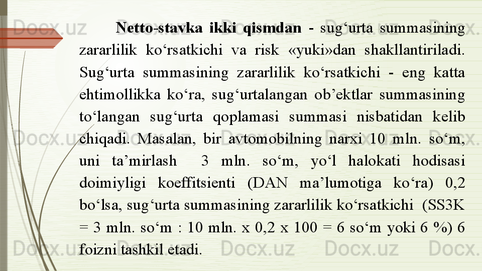 Netto-stavka  ikki  qismdan  -  sug‘urta  summasining 
zararlilik  ko‘rsatkichi  va  risk  «yuki»dan  shakllantiriladi. 
Sug‘urta  summasining  zararlilik  ko‘rsatkichi  -  eng  katta 
ehtimollikka  ko‘ra,  sug‘urtalangan  ob’ektlar  summasining 
to‘langan  sug‘urta  qoplamasi  summasi  nisbatidan  kelib 
chiqadi.  Masalan,  bir  avtomobilning  narxi  10  mln.  so‘m, 
uni  ta’mirlash    3  mln.  so‘m,  yo‘l  halokati  hodisasi 
doimiyligi  koeffitsienti  (DAN  ma’lumotiga  ko‘ra)  0,2 
bo‘lsa, sug‘urta summasining zararlilik ko‘rsatkichi  (SS3K 
=  3  mln.  so‘m  :  10  mln.  x  0,2  x  100  =  6  so‘m  yoki  6  %)  6 
foizni tashkil etadi.              