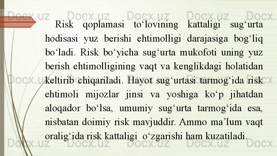 Risk  qoplamasi  to‘lovining  kattaligi  sug‘urta 
hodisasi  yuz  berishi  ehtimolligi  darajasiga  bog‘liq 
bo‘ladi.  Risk  bo‘yicha  sug‘urta  mukofoti  uning  yuz 
berish  ehtimolligining  vaqt  va  kenglikdagi  holatidan 
keltirib  chiqariladi.  H ayot  sug‘urtasi  tarmog‘ida  risk 
ehtimoli  mijozlar  jinsi  va  yoshiga  ko‘p  jihatdan 
aloqador  bo‘lsa,  umumiy  sug‘urta  tarmog‘ida  esa, 
nisbatan  doimiy  risk  mavjuddir. Ammo  ma’lum  vaqt 
oralig‘ida risk kattaligi  o‘zgarishi ham kuzatiladi.               