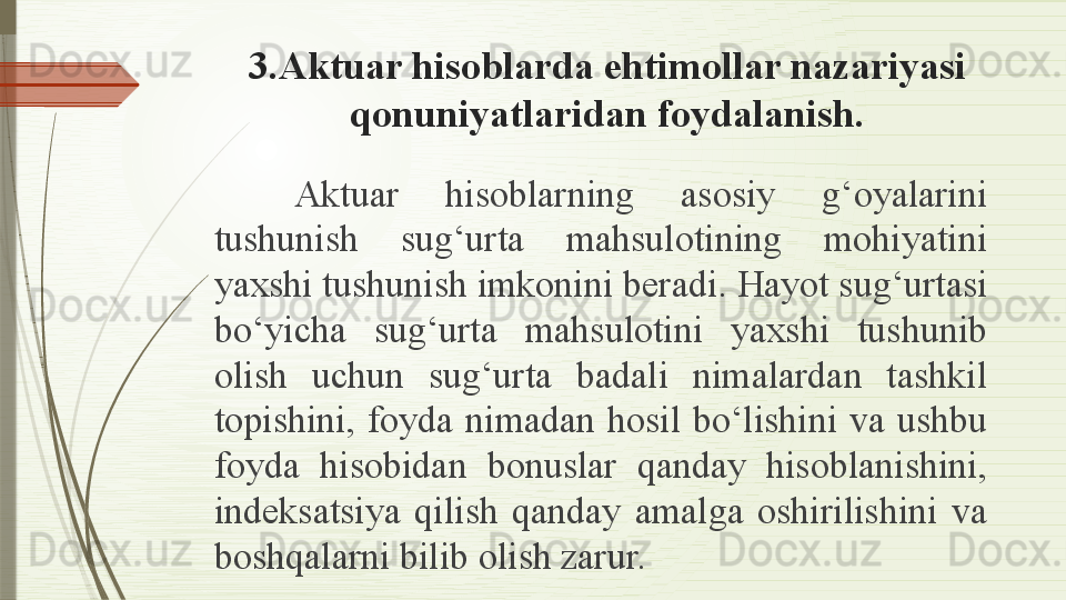 3 .Aktuar hisoblarda ehtimollar nazariyasi 
qonuniyatlaridan foydalanish.
Aktuar  hisoblarning  asosiy  g‘oyalarini 
tushunish  sug‘urta  mahsulotining  mohiyatini 
yaxshi tushunish imkonini beradi. Hayot sug‘urtasi 
bo‘yicha  sug‘urta  mahsulotini  yaxshi  tushunib 
olish  uchun  sug‘urta  badali  nimalardan  tashkil 
topishini,  foyda  nimadan  hosil  bo‘lishini  va  ushbu 
foyda  hisobidan  bonuslar  qanday  hisoblanishini, 
indeksatsiya  qilish  qanday  amalga  oshirilishini  va 
boshqalarni bilib olish zarur.              