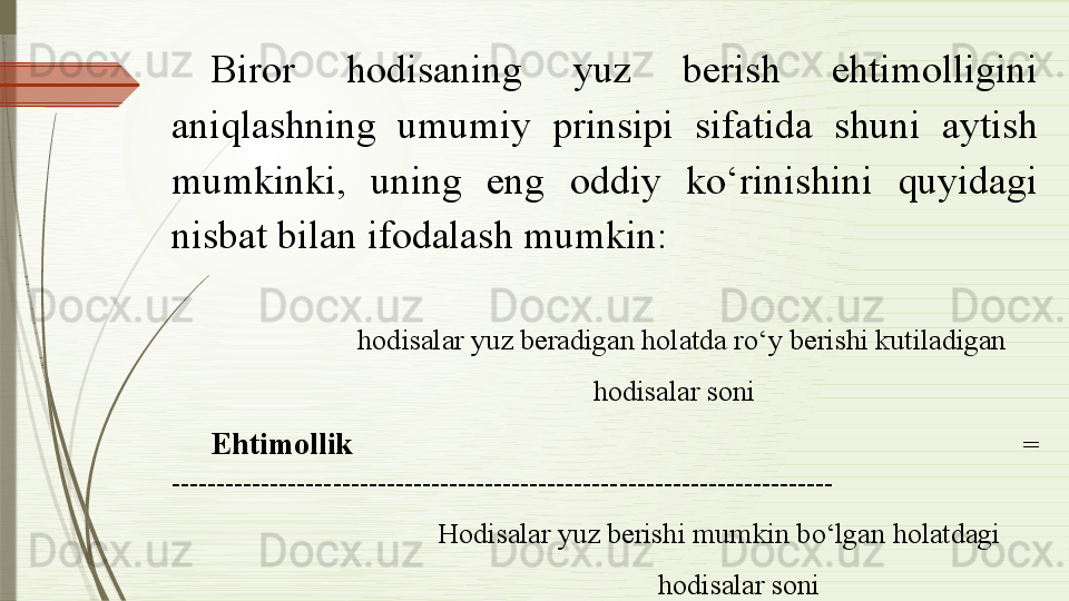 Biror  hodisaning  yuz  berish  ehtimolligini 
aniqlashning  umumiy  prinsipi  sifatida  shuni  aytish 
mumkinki,  uning  eng  oddiy  ko‘rinishini  quyidagi 
nisbat bilan ifodalash mumkin:
 
                       hodisalar yuz beradigan holatda ro‘y berishi kutiladigan    
                                                      hodisalar soni 
Ehtimollik   = 
--------------------------------------------------------------------------
                                   Hodisalar yuz berishi mumkin bo‘lgan holatdagi 
                                                               hodisalar soni              
