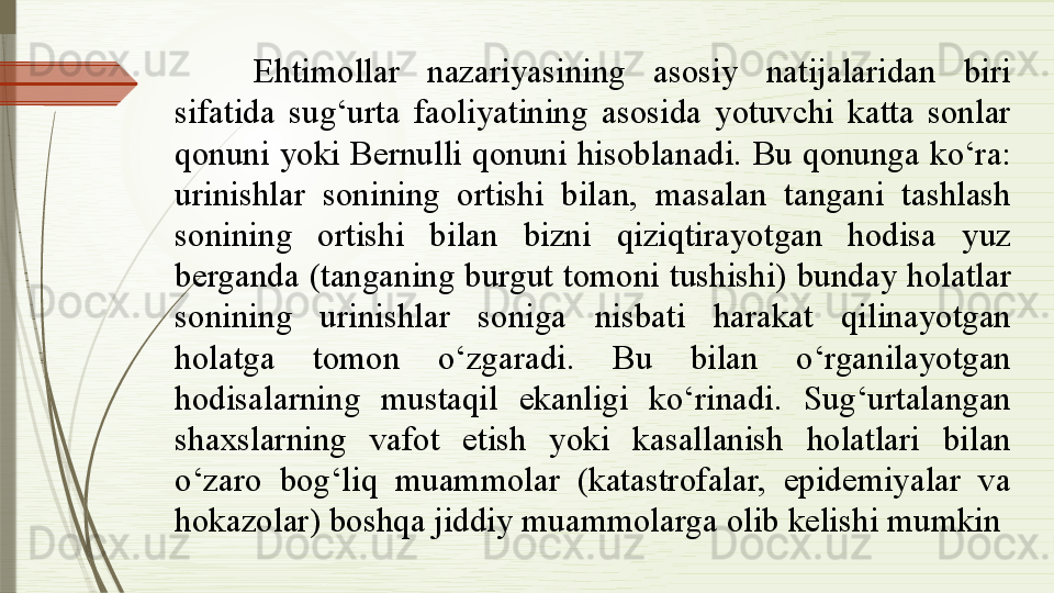 Ehtimollar  nazariyasining  asosiy  natijalaridan  biri 
sifatida  sug‘urta  faoliyatining  asosida  yotuvchi  katta  sonlar 
qonuni  yoki  Bernulli  qonuni  hisoblanadi.  Bu  qonunga ko‘ra: 
urinishlar  sonining  ortishi  bilan,  masalan  tangani  tashlash 
sonining  ortishi  bilan  bizni  qiziqtirayotgan  hodisa  yuz 
berganda (tanganing burgut tomoni tushishi) bunday holatlar 
sonining  urinishlar  soniga  nisbati  harakat  qilinayotgan 
holatga  tomon  o‘zgaradi.  Bu  bilan  o‘rganilayotgan 
hodisalarning  mustaqil  ekanligi  ko‘rinadi.  Sug‘urtalangan 
shaxslarning  vafot  etish  yoki  kasallanish  holatlari  bilan 
o‘zaro  bog‘liq  muammolar  (katastrofalar,  epidemiyalar  va 
hokazolar) boshqa jiddiy muammolarga olib kelishi mumkin              