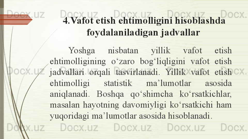   4 .Vafot etish ehtimolligini hisoblashda 
foydalaniladigan jadvallar
Yoshga  nisbatan  yillik  vafot  etish 
ehtimolligining  o‘zaro  bog‘liqligini  vafot  etish 
jadvallari  orqali  tasvirlanadi.  Yillik  vafot  etish 
ehtimolligi  statistik  ma’lumotlar  asosida 
aniqlanadi.  Boshqa  qo‘shimcha  ko‘rsatkichlar, 
masalan  hayotning  davomiyligi  ko‘rsatkichi  ham 
yuqoridagi ma’lumotlar asosida hisoblanadi .              