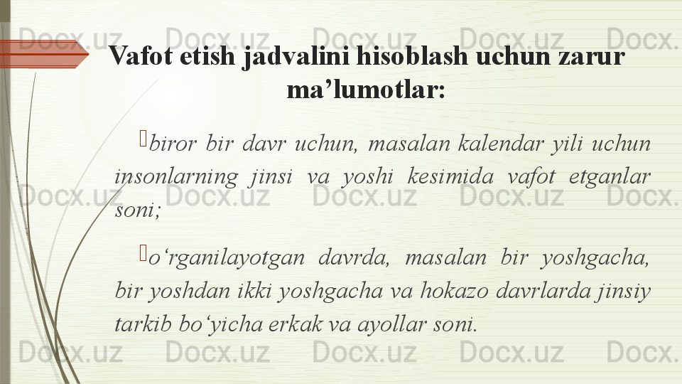 Vafot etish jadvalini hisoblash uchun zarur 
ma’lumotlar:

biror  bir  davr  uchun,  masalan  kalendar  yili  uchun 
insonlarning  jinsi  va  yoshi  kesimida  vafot  etganlar 
soni;

o‘rganilayotgan  davrda,  masalan  bir  yoshgacha, 
bir yoshdan ikki yoshgacha va hokazo davrlarda jinsiy 
tarkib bo‘yicha erkak va ayollar soni.              
