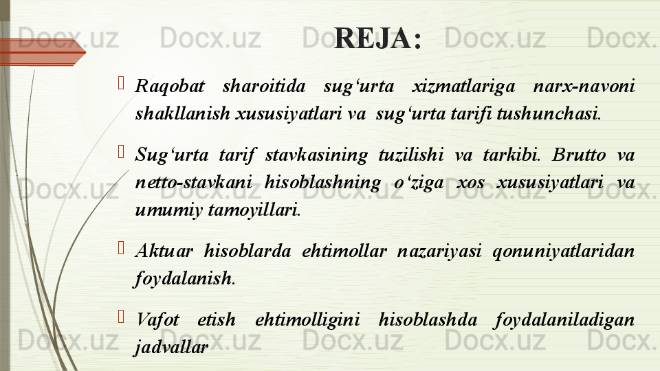REJA:
Raqobat  sharoitida  sug‘urta  xizmatlariga  narx-navoni 
shakllanish xususiyatlari va  sug‘urta tarifi tushunchasi.
Sug‘urta  tarif  stavkasining  tuzilishi  va  tarkibi.  Brutto  va 
netto-stavkani  hisoblashning  o‘ziga  xos  xususiyatlari  va 
umumiy tamoyillari.
Aktuar  hisoblarda  ehtimollar  nazariyasi  qonuniyatlaridan 
foydalanish.
Vafot  etish  ehtimolligini  hisoblashda  foydalaniladigan 
jadvallar