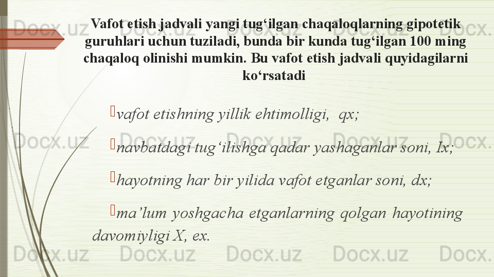 Vafot etish jadvali yangi tug‘ilgan chaqaloqlarning gipotetik 
guruhlari uchun tuziladi, bunda bir kunda tug‘ilgan 100 ming 
chaqaloq olinishi mumkin. Bu vafot etish jadvali quyidagilarni 
ko‘rsatadi 

vafot etishning yillik ehtimolligi,  qx;

navbatdagi tug‘ilishga qadar yashaganlar soni, Ix;

hayotning har bir yilida vafot etganlar soni, dx;

ma’lum  yoshgacha  etganlarning  qolgan  hayotining 
davomiyligi X, ex.              