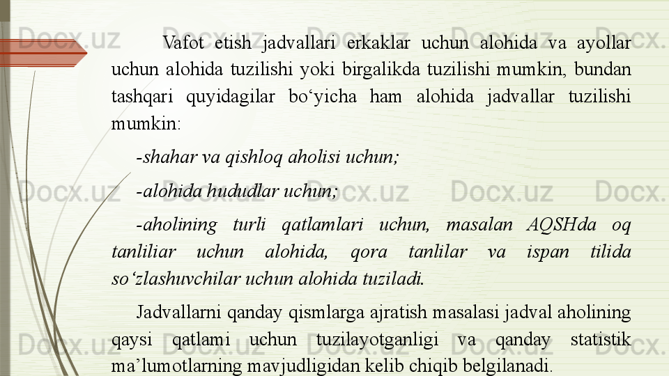 Vafot  etish  jadvallari  erkaklar  uchun  alohida  va  ayollar 
uchun  alohida  tuzilishi  yoki  birgalikda  tuzilishi  mumkin,  bundan 
tashqari  quyidagilar  bo‘yicha  ham  alohida  jadvallar  tuzilishi 
mumkin:
-shahar va qishloq aholisi uchun;
-alohida hududlar uchun;
-aholining  turli  qatlamlari  uchun,  masalan  AQSHda  oq 
tanliliar  uchun  alohida,  qora  tanlilar  va  ispan  tilida 
so‘zlashuvchilar uchun alohida tuziladi.
Jadvallarni qanday qismlarga ajratish masalasi jadval aholining 
qaysi  qatlami  uchun  tuzilayotganligi  va  qanday  statistik 
ma’lumotlarning mavjudligidan kelib chiqib belgilanadi.                