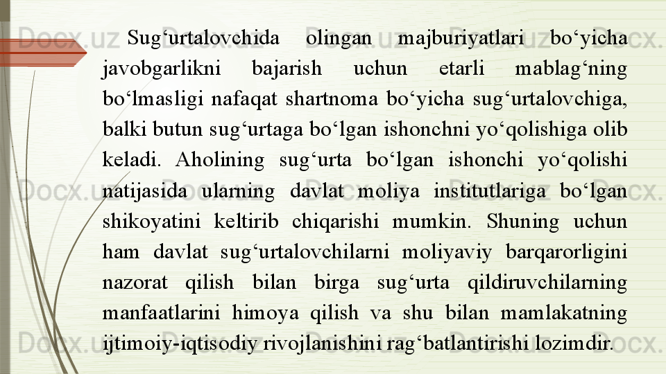 Sug‘urtalovchida  olingan  majburiyatlari  bo‘yicha 
javobgarlikni  bajarish  uchun  etarli  mablag‘ning 
bo‘lmasligi  nafaqat  shartnoma  bo‘yicha  sug‘urtalovchiga, 
balki butun sug‘urtaga bo‘lgan ishonchni yo‘qolishiga olib 
keladi.  Aholining  sug‘urta  bo‘lgan  ishonchi  yo‘qolishi 
natijasida  ularning  davlat  moliya  institutlariga  bo‘lgan 
shikoyatini  keltirib  chiqarishi  mumkin.  Shuning  uchun 
ham  davlat  sug‘urtalovchilarni  moliyaviy  barqarorligini 
nazorat  qilish  bilan  birga  sug‘urta  qildiruvchilarning 
manfaatlarini  himoya  qilish  va  shu  bilan  mamlakatning 
ijtimoiy-iqtisodiy rivojlanishini rag‘batlantirishi lozimdir.