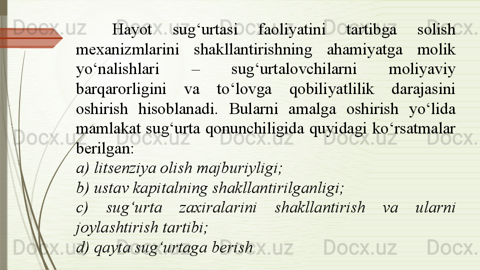 Hayot  sug‘urtasi  faoliyatini  tartibga  solish 
mexanizmlarini  shakllantirishning  ahamiyatga  molik 
yo‘nalishlari  –  sug‘urtalovchilarni  moliyaviy 
barqarorligini  va  to‘lovga  qobiliyatlilik  darajasini 
oshirish  hisoblanadi.  Bularni  amalga  oshirish  yo‘lida 
mamlakat  sug‘urta  qonunchiligida  quyidagi  ko‘rsatmalar 
berilgan:
a) litsenziya olish majburiyligi;
b) ustav kapitalning shakllantirilganligi; 
c)  sug‘urta  zaxiralarini  shakllantirish  va  ularni 
joylashtirish tartibi; 
d) qayta sug‘urtaga berish              
