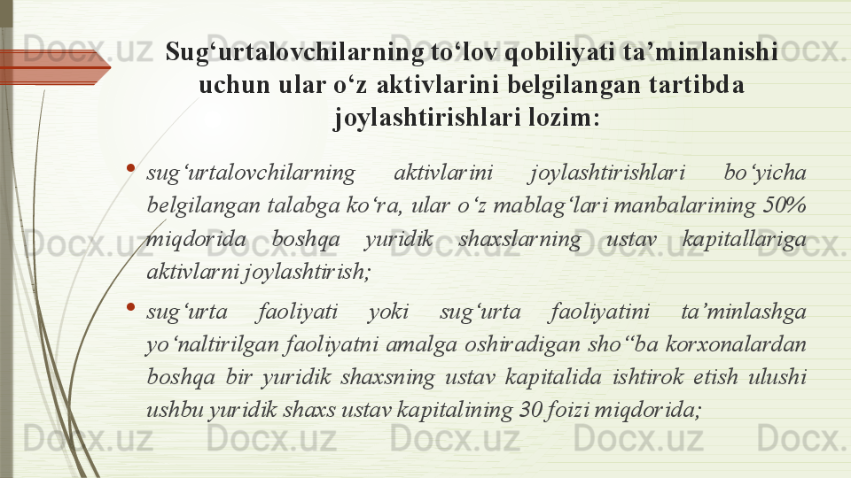 Sug‘urtalovchilarning to‘lov qobiliyati ta’minlanishi 
uchun ular o‘z aktivlarini belgilangan tartibda 
joylashtirishlari lozim : 
s ug‘urtalovchilarning  aktivlarini  joylashtirishlari  bo‘yicha 
belgilangan talabga ko‘ra, ular o‘z mablag‘lari manbalarining 50% 
miqdorida  boshqa  yuridik  shaxslarning  ustav  kapitallariga 
aktivlarni joylashtirish; 
sug‘urta  faoliyati  yoki  sug‘urta  faoliyatini  ta’minlashga 
yo‘naltirilgan  faoliyatni  amalga  oshiradigan  sho‘‘ba  korxonalardan 
boshqa  bir  yuridik  shaxsning  ustav  kapitalida  ishtirok  etish  ulushi 
ushbu yuridik shaxs ustav kapitalining 30 foizi miqdorida;