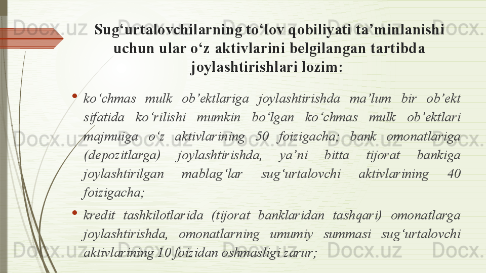 Sug‘urtalovchilarning to‘lov qobiliyati ta’minlanishi 
uchun ular o‘z aktivlarini belgilangan tartibda 
joylashtirishlari lozim : 

ko‘chmas  mulk  ob’ektlariga  joylashtirishda  ma’lum  bir  ob’ekt 
sifatida  ko‘rilishi  mumkin  bo‘lgan  ko‘chmas  mulk  ob’ektlari 
majmuiga  o‘z  aktivlarining  50  foizigacha;  bank  omonatlariga 
(depozitlarga)  joylashtirishda,  ya’ni  bitta  tijorat  bankiga 
joylashtirilgan  mablag‘lar  sug‘urtalovchi  aktivlarining  40 
foizigacha;

kredit  tashkilotlarida  (tijorat  banklaridan  tashqari)  omonatlarga 
joylashtirishda,  omonatlarning  umumiy  summasi  sug‘urtalovchi 
aktivlarining 10 foizidan oshmasligi zarur;               