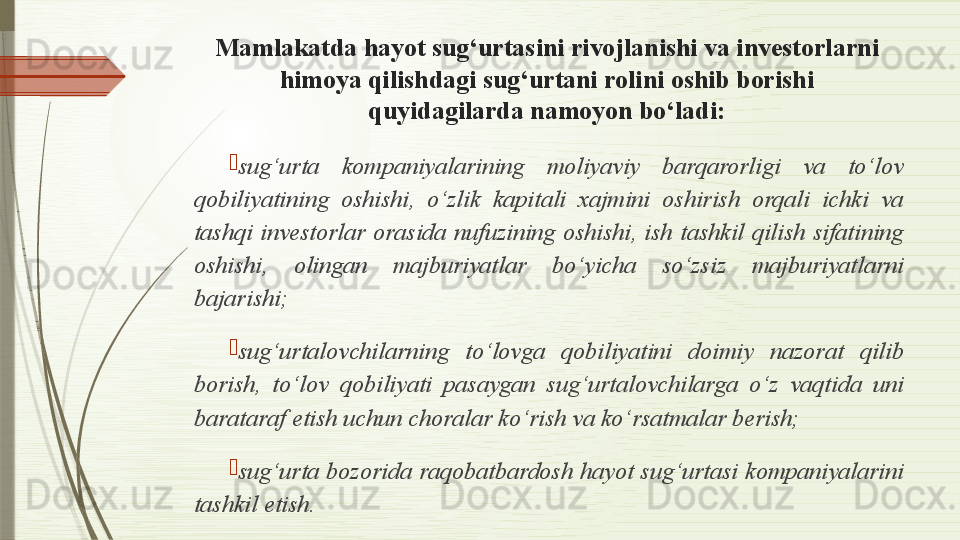 Mamlakatda hayot sug‘urtasini rivojlanishi va investorlarni 
himoya qilishdagi sug‘urtani rolini oshib borishi 
quyidagilarda namoyon bo‘ladi:

sug‘urta  kompaniyalarining  moliyaviy  barqarorligi  va  to‘lov 
qobiliyatining  oshishi,  o‘zlik  kapitali  xajmini  oshirish  orqali  ichki  va 
tashqi  investorlar  orasida  nufuzining  oshishi,  ish  tashkil  qilish  sifatining 
oshishi,  olingan  majburiyatlar  bo‘yicha  so‘zsiz  majburiyatlarni 
bajarishi;

sug‘urtalovchilarning  to‘lovga  qobiliyatini  doimiy  nazorat  qilib 
borish,  to‘lov  qobiliyati  pasaygan  sug‘urtalovchilarga  o‘z  vaqtida  uni 
barataraf etish uchun choralar ko‘rish va ko‘rsatmalar berish;

sug‘urta bozorida raqobatbardosh hayot sug‘urtasi kompaniyalarini 
tashkil etish.              