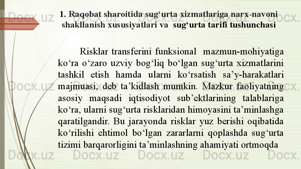 1.  Raqobat sharoitida sug‘urta xizmatlariga narx-navoni 
shakllanish xususiyatlari va   sug‘urta tarifi tushunchasi
Risklar  transferini  funksional    mazmun-mohiyatiga 
ko‘ra  o‘zaro  uzviy  bog‘liq  bo‘lgan  sug‘urta  xizmatlarini 
tashkil  etish  hamda  ularni  ko‘rsatish  sa’y-harakatlari 
majmuasi,  deb  ta’kidlash  mumkin.  Mazkur  faoliyatning 
asosiy  maqsadi  iqtisodiyot  sub’ektlarining  talablariga 
ko‘ra, ularni sug‘urta risklaridan himoyasini ta’minlashga 
qaratilgandir.  Bu  jarayonda  risklar  yuz  berishi  oqibatida 
ko‘rilishi  ehtimol  bo‘lgan  zararlarni  qoplashda  sug‘urta 
tizimi barqarorligini ta’minlashning ahamiyati ortmoqda              