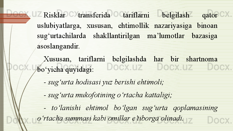 Risklar  transferida  tariflarni  belgilash  qator 
uslubiyatlarga,  xususan,  ehtimollik  nazariyasiga  binoan 
sug‘urtachilarda  shakllantirilgan  ma’lumotlar  bazasiga 
asoslangandir. 
Xususan,  tariflarni  belgilashda  har  bir  shartnoma 
bo‘yicha quyidagi:
- sug‘urta hodisasi yuz berishi ehtimoli;
- sug‘urta mukofotining o‘rtacha kattaligi;
-  to‘lanishi  ehtimol  bo‘lgan  sug‘urta  qoplamasining 
o‘rtacha summasi kabi omillar e’tiborga olinadi.              