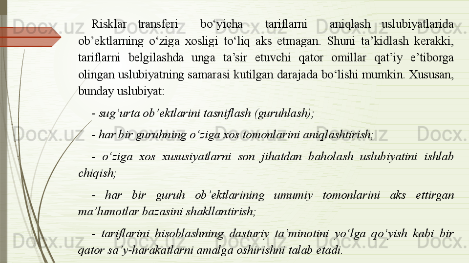 Risklar  transferi    bo‘yicha    tariflarni    aniqlash  uslubiyatlarida 
ob’ektlarning  o‘ziga  xosligi  to‘liq  aks  etmagan.  Shuni  ta’kidlash  kerakki, 
tariflarni  belgilashda  unga  ta’sir  etuvchi  qator  omillar  qat’iy  e’tiborga 
olingan uslubiyatning samarasi kutilgan darajada bo‘lishi mumkin. Xususan, 
bunday uslubiyat: 
- sug‘urta ob’ektlarini tasniflash (guruhlash);
- har bir guruhning o‘ziga xos tomonlarini aniqlashtirish;
-  o‘ziga  xos  xususiyatlarni  son  jihatdan  baholash  uslubiyatini  ishlab 
chiqish;
-  har  bir  guruh  ob’ektlarining  umumiy  tomonlarini  aks  ettirgan 
ma’lumotlar bazasini shakllantirish;
-  tariflarini  hisoblashning  dasturiy  ta’minotini  yo‘lga  qo‘yish  kabi  bir 
qator sa’y-harakatlarni amalga oshirishni talab etadi.